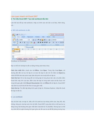 Làm quen nhanh với Excel 2007
2. Tìm hiểu Excel 2007: Tạo một workbook đầu tiên

Làm thế nào để tạo một workbook, nhập và chỉnh sửa văn bản và số liệu, thêm dòng,
cột…


a. Mở một workbook có sẵn




WorkBook và Worksheet


Bạn có thể mở một tập tin sẵn có bằng những cách khác nhau:


Cách thứ nhất: Bấm chuột vào nút Office, chọn Open. Trong hộp thoại Open, chỉ
đường dẫn đến nơi lưu trữ tập tin và chọn tên tập tin cần mở rồi nhấn nút Open(hay
nhấn ENTER trên bàn phím hoặc bấm đôi phím trái chuột) để mở tập tin.
Cách thứ hai: Chỉ có tác dụng đối với những tập tin từng được làm việc với phần mềm
Excel trên máy tính của bạn. Bấm chọn tên tập tin trong danh sách tài liệu được mở
trong thời gian gần nhất (Recent Documents) trên nút Office để mở tập tin. Excel 2007
mặc định lưu lại tối đa 50 tên file sử dụng gần nhất.
Cách thứ ba: Tìm đến tập bằng trình quản lý tập tin, Windows Explorer, nhấp đôi chuột
lên tập tin để mở.



b. Lưu workbook


Sau khi làm việc với tập tin, điều cốt tử là phải lưu lại những chỉnh sửa, thay đổi, nếu
không, công sức của bạn xem như bỏ biển. Excel 2007 cung cấp một cơ chế sao lưu tự
động trong một khoảng thời gian nhất định (mặt định là 10 phút/lần). Nhưng bạn có thể
tùy chỉnh để rút ngắn khoảng thời gian giữa các lần sao lưu lại để đề phòng trường hợp
 