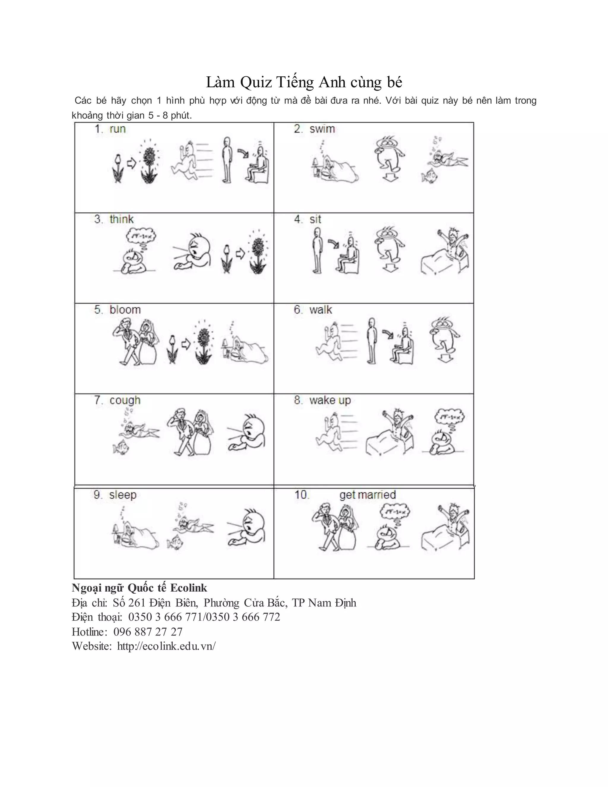 Làm Quiz Tiếng Anh cùng bé
Các bé hãy chọn 1 hình phù hợp với động từ mà đề bài đưa ra nhé. Với bài quiz này bé nên làm trong
khoảng thời gian 5 - 8 phút.
Ngoại ngữ Quốc tế Ecolink
Địa chỉ: Số 261 Điện Biên, Phường Cửa Bắc, TP Nam Định
Điện thoại: 0350 3 666 771/0350 3 666 772
Hotline: 096 887 27 27
Website: http://ecolink.edu.vn/