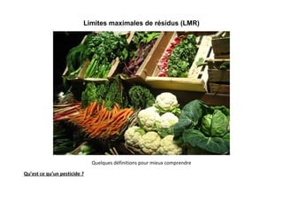 Limites maximales de résidus (LMR)




                              Quelques définitions pour mieux comprendre

Qu’est ce qu’un pesticide ?
 
