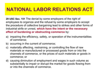 NATIONAL LABOR RELATIONS ACT ,[object Object],[object Object],[object Object],[object Object],29 USC Sec. 151  The denial by some employers of the right of employees to organize and the refusal by some employers to accept the procedure of collective bargaining lead to strikes and other forms of industrial strife or unrest,  which have the intent or the necessary effect of burdening or obstructing commerce  by: 
