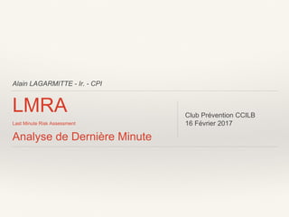 Alain LAGARMITTE - Ir. - CPI
LMRA
Last Minute Risk Assessment
Analyse de Dernière Minute
Club Prévention CCILB
16 Février 2017
 