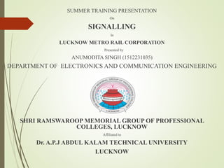 SUMMER TRAINING PRESENTATION
On
SIGNALLING
In
LUCKNOW METRO RAIL CORPORATION
Presented by
ANUMODITA SINGH (1512231035)
DEPARTMENT OF ELECTRONICS AND COMMUNICATION ENGINEERING
SHRI RAMSWAROOP MEMORIAL GROUP OF PROFESSIONAL
COLLEGES, LUCKNOW
Affiliated to
Dr. A.P.J ABDUL KALAM TECHNICAL UNIVERSITY
LUCKNOW
 