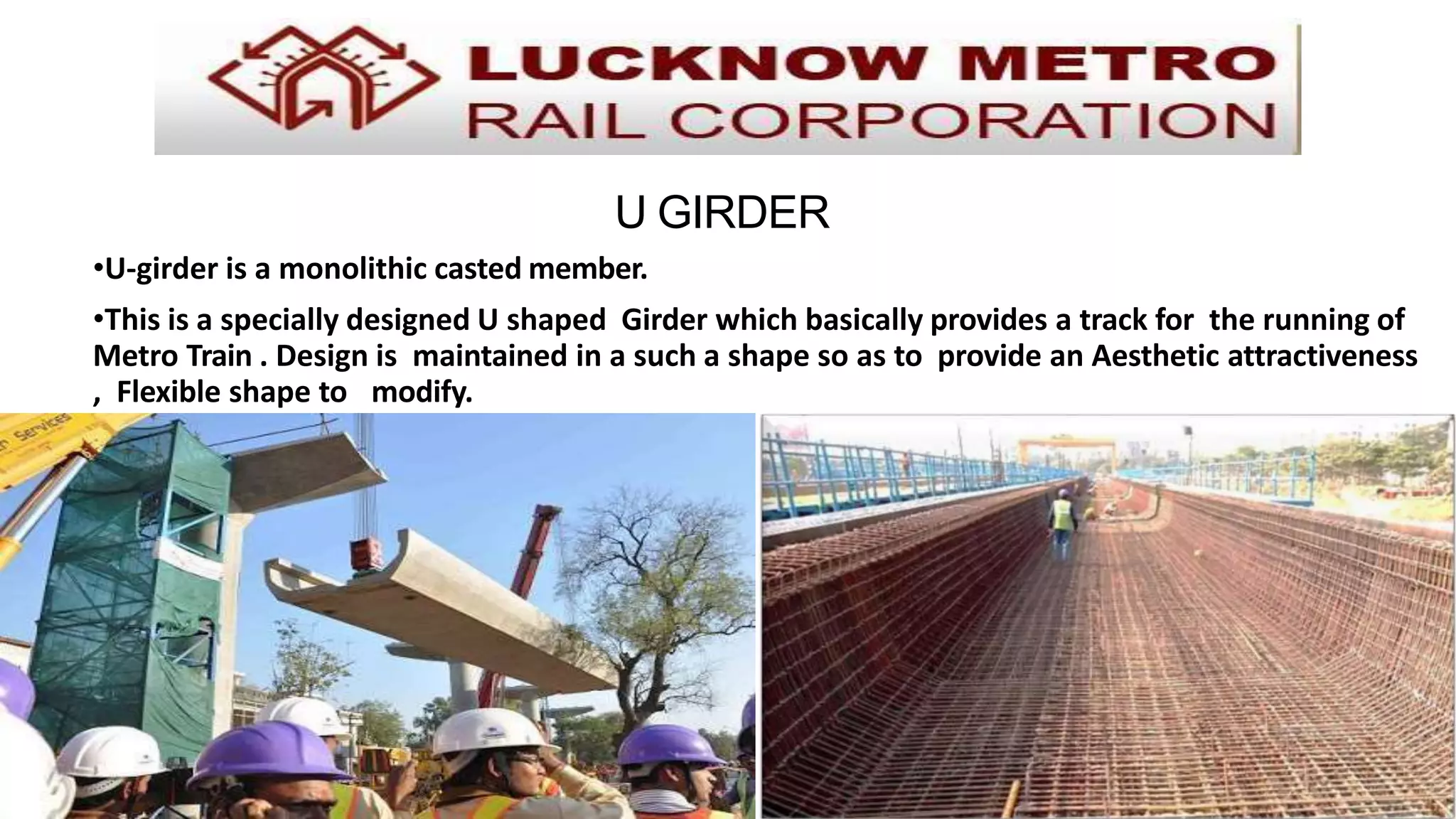 U GIRDER
•U-girder is a monolithic casted member.
•This is a specially designed U shaped Girder which basically provides a track for the running of
Metro Train . Design is maintained in a such a shape so as to provide an Aesthetic attractiveness
, Flexible shape to modify.
 