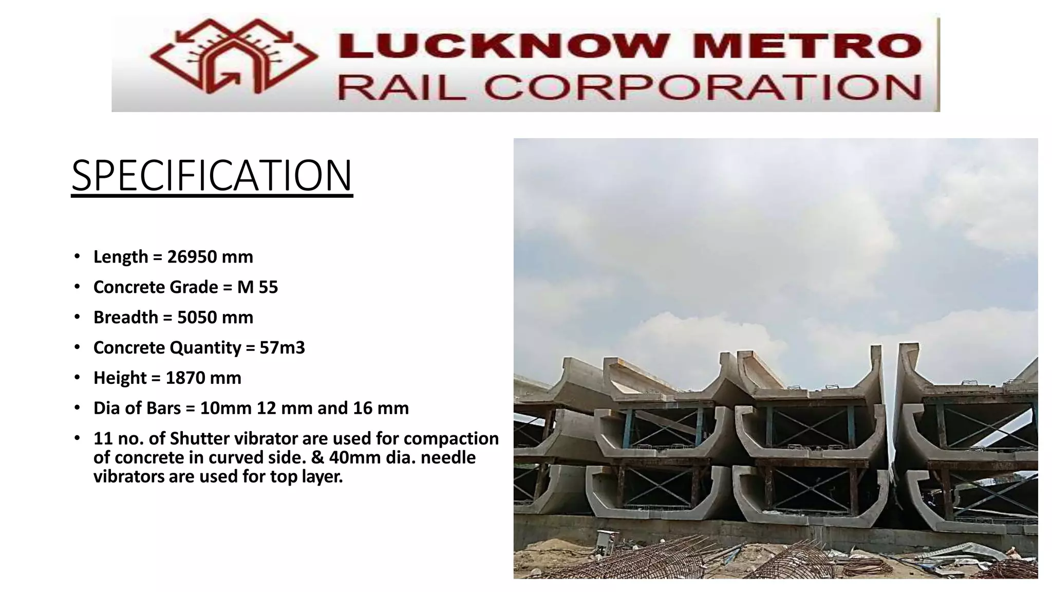 SPECIFICATION
• Length = 26950 mm
• Concrete Grade = M 55
• Breadth = 5050 mm
• Concrete Quantity = 57m3
• Height = 1870 mm
• Dia of Bars = 10mm 12 mm and 16 mm
• 11 no. of Shutter vibrator are used for compaction
of concrete in curved side. & 40mm dia. needle
vibrators are used for top layer.
 