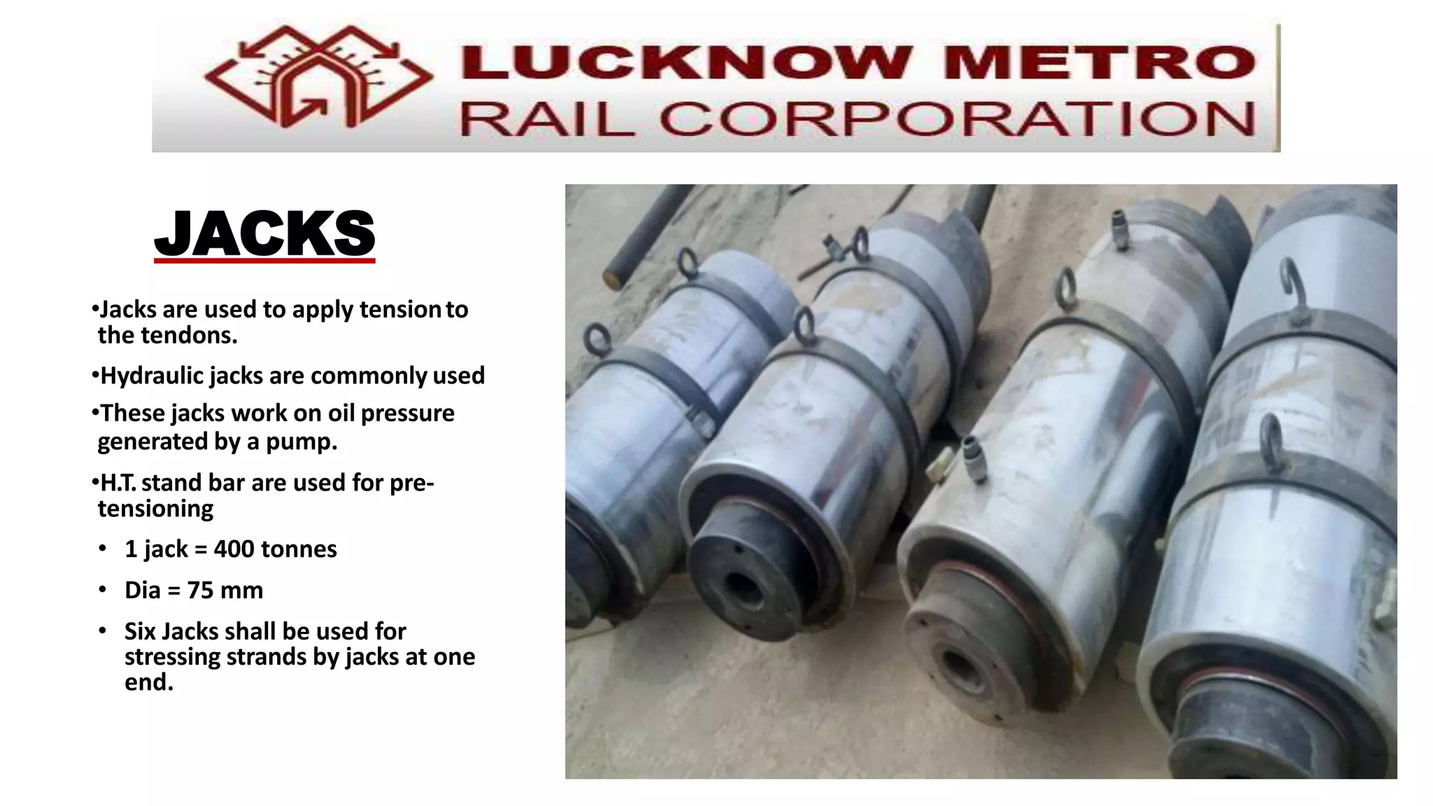 JACKS
•Jacks are used to apply tensionto
the tendons.
•Hydraulic jacks are commonly used
•These jacks work on oil pressure
generated by a pump.
•H.T.stand bar are used for pre-
tensioning
• 1 jack = 400 tonnes
• Dia = 75 mm
• Six Jacks shall be used for
stressing strands by jacks at one
end.
 