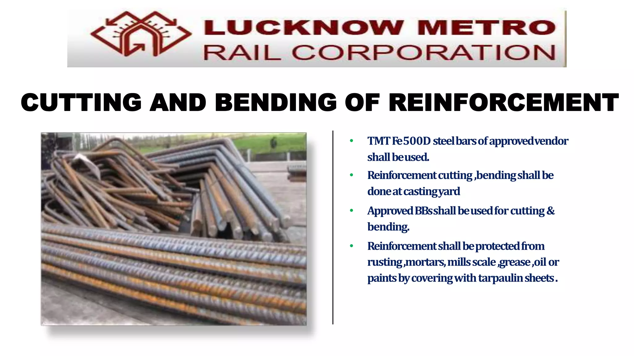 CUTTING AND BENDING OF REINFORCEMENT
• TMTFe500Dsteelbarsofapprovedvendor
shallbeused.
• Reinforcementcutting,bendingshallbe
doneatcastingyard
• ApprovedBBsshallbeusedforcutting&
bending.
• Reinforcementshallbeprotectedfrom
rusting,mortars,millsscale,grease,oilor
paintsbycoveringwithtarpaulinsheets.
 