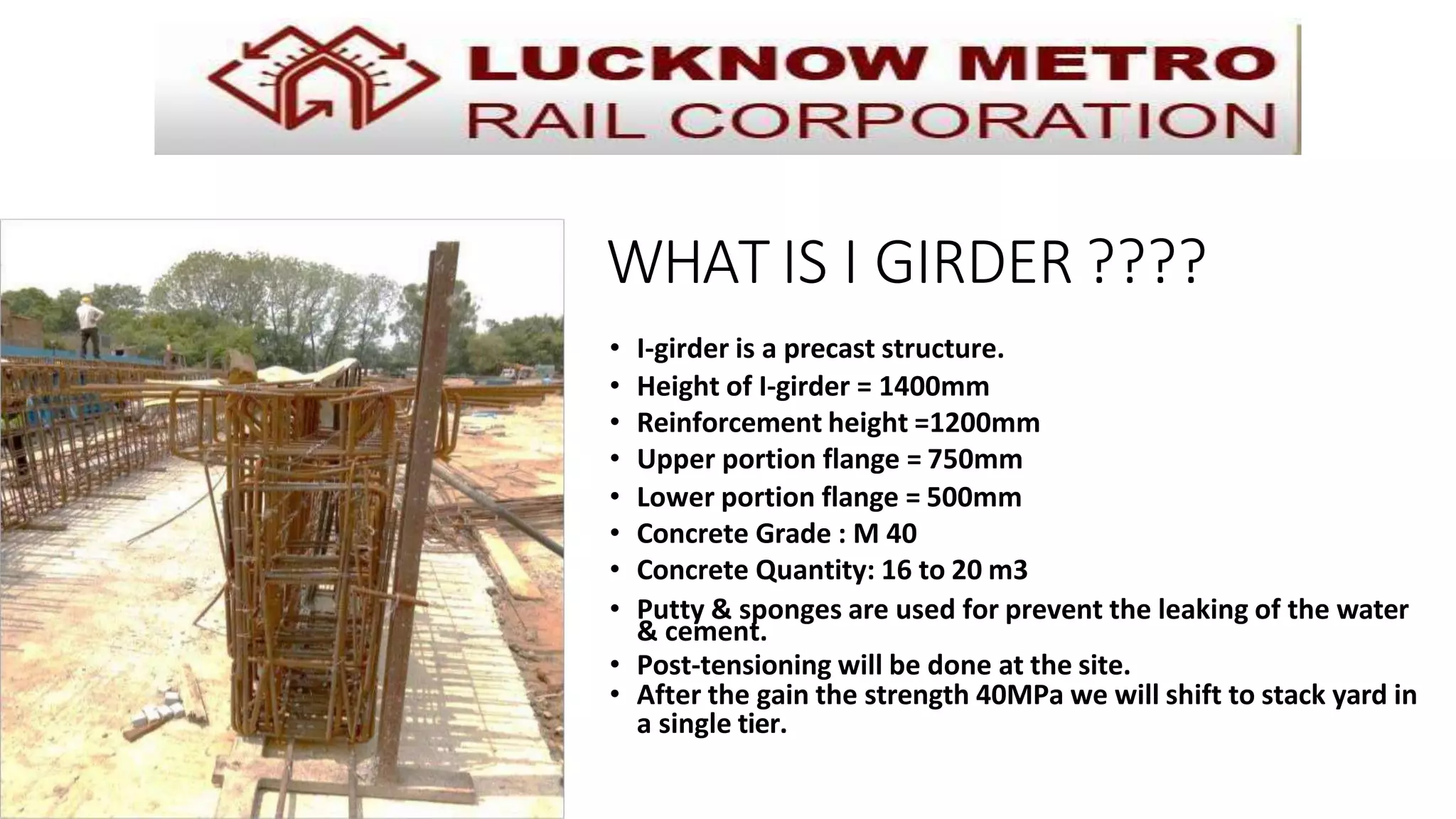 WHAT IS I GIRDER ????
• I-girder is a precast structure.
• Height of I-girder = 1400mm
• Reinforcement height =1200mm
• Upper portion flange = 750mm
• Lower portion flange = 500mm
• Concrete Grade : M 40
• Concrete Quantity: 16 to 20 m3
• Putty & sponges are used for prevent the leaking of the water
& cement.
• Post-tensioning will be done at the site.
• After the gain the strength 40MPa we will shift to stack yard in
a single tier.
 