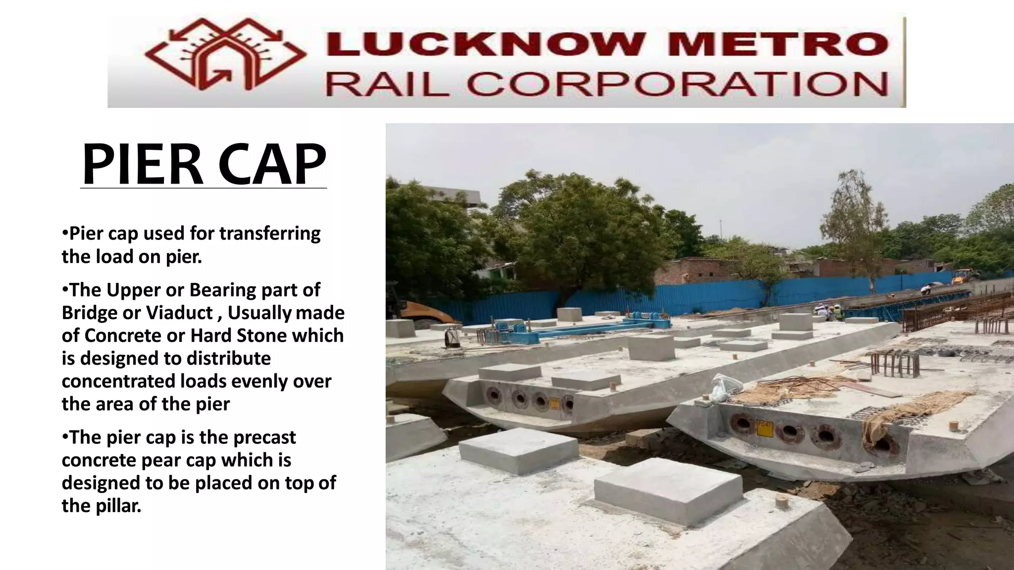 PIER CAP
•Pier cap used for transferring
the load on pier.
•The Upper or Bearing part of
Bridge or Viaduct , Usually made
of Concrete or Hard Stone which
is designed to distribute
concentrated loads evenly over
the area of the pier
•The pier cap is the precast
concrete pear cap which is
designed to be placed on top of
the pillar.
 
