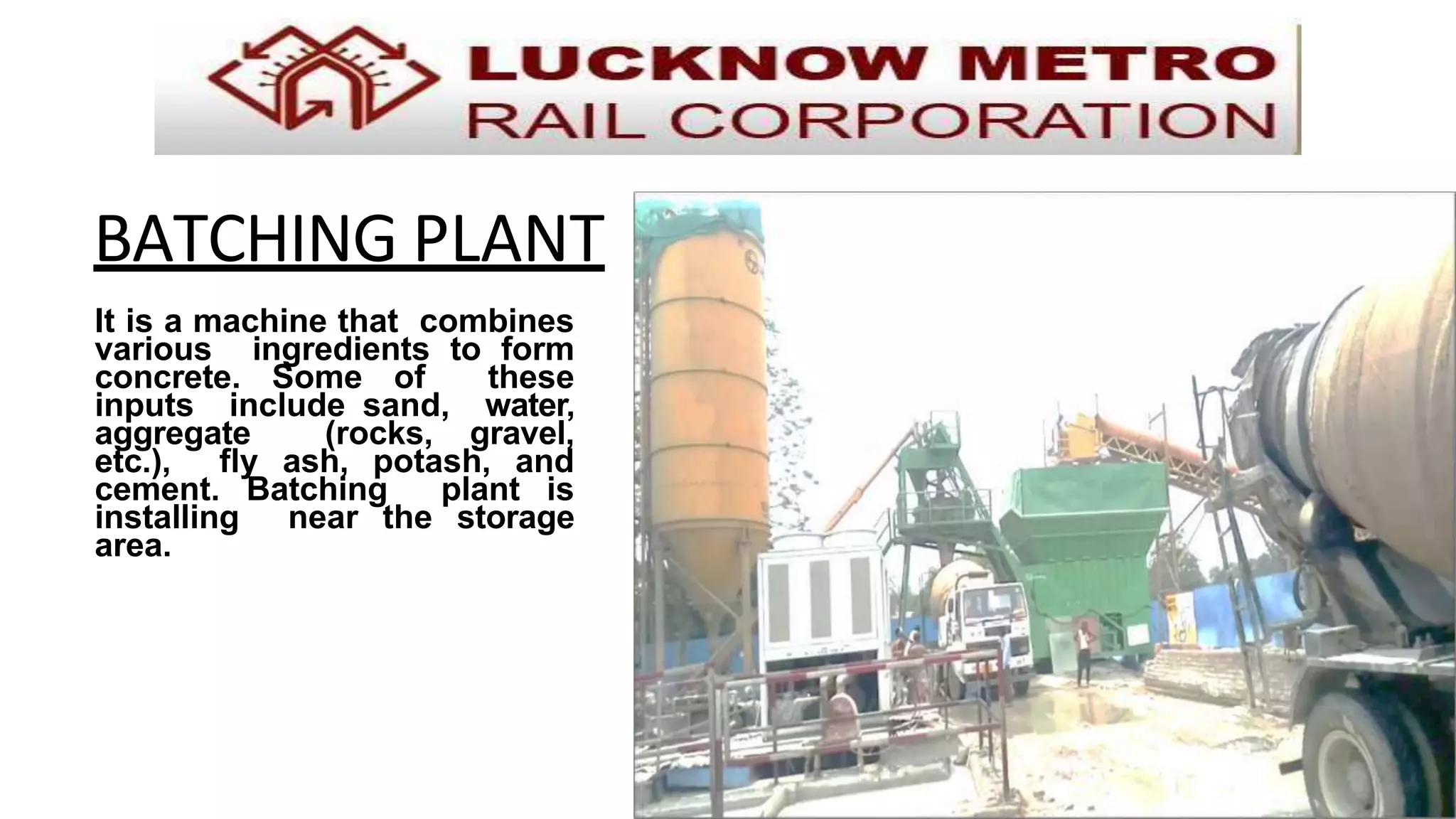 BATCHING PLANT
It is a machine that combines
various ingredients to form
concrete. Some of these
inputs include sand, water,
aggregate (rocks, gravel,
etc.), fly ash, potash, and
cement. Batching plant is
installing near the storage
area.
 