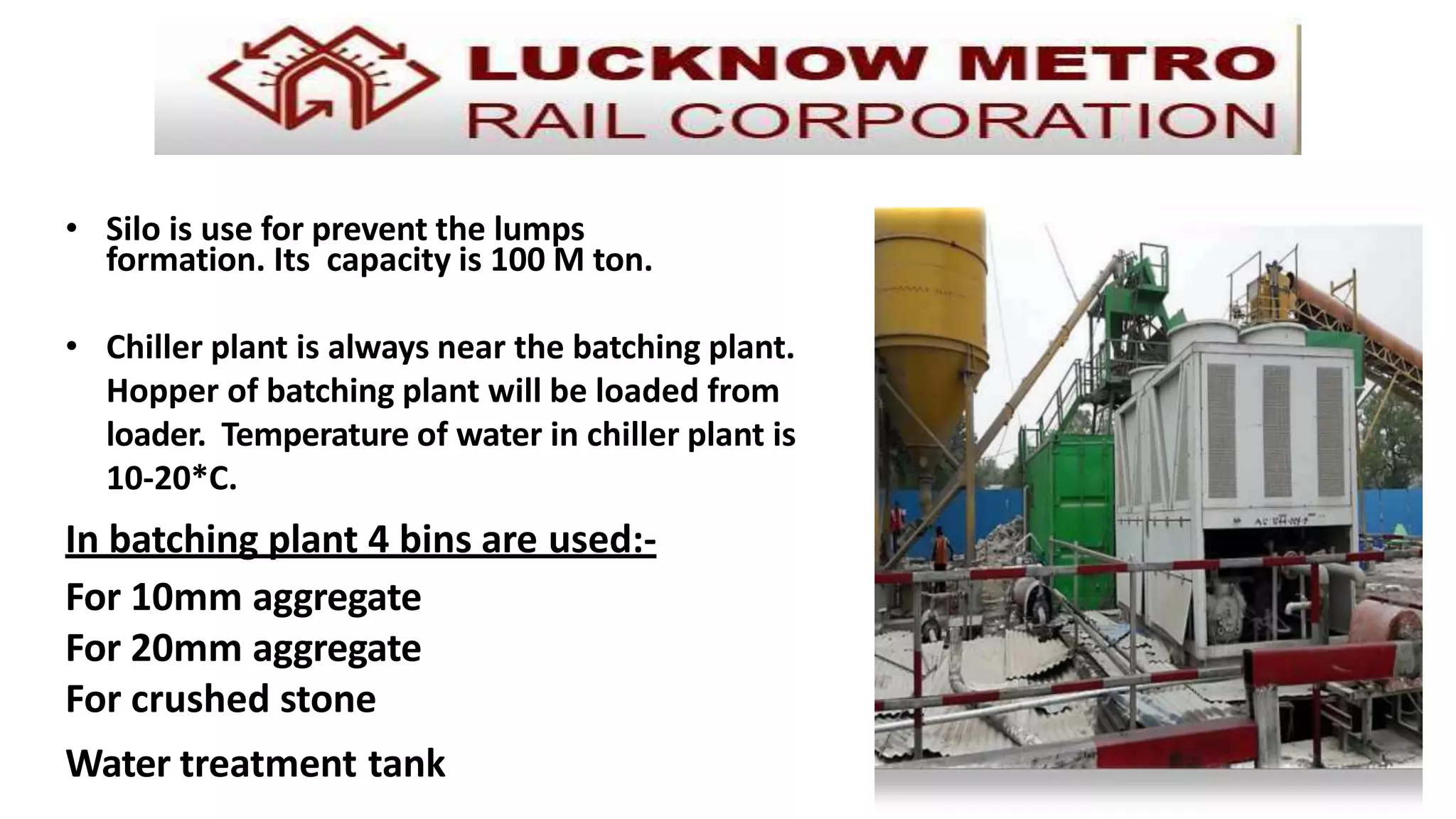 • Silo is use for prevent the lumps
formation. Its capacity is 100 M ton.
• Chiller plant is always near the batching plant.
Hopper of batching plant will be loaded from
loader. Temperature of water in chiller plant is
10-20*C.
In batching plant 4 bins are used:-
For 10mm aggregate
For 20mm aggregate
For crushed stone
Water treatment tank
 
