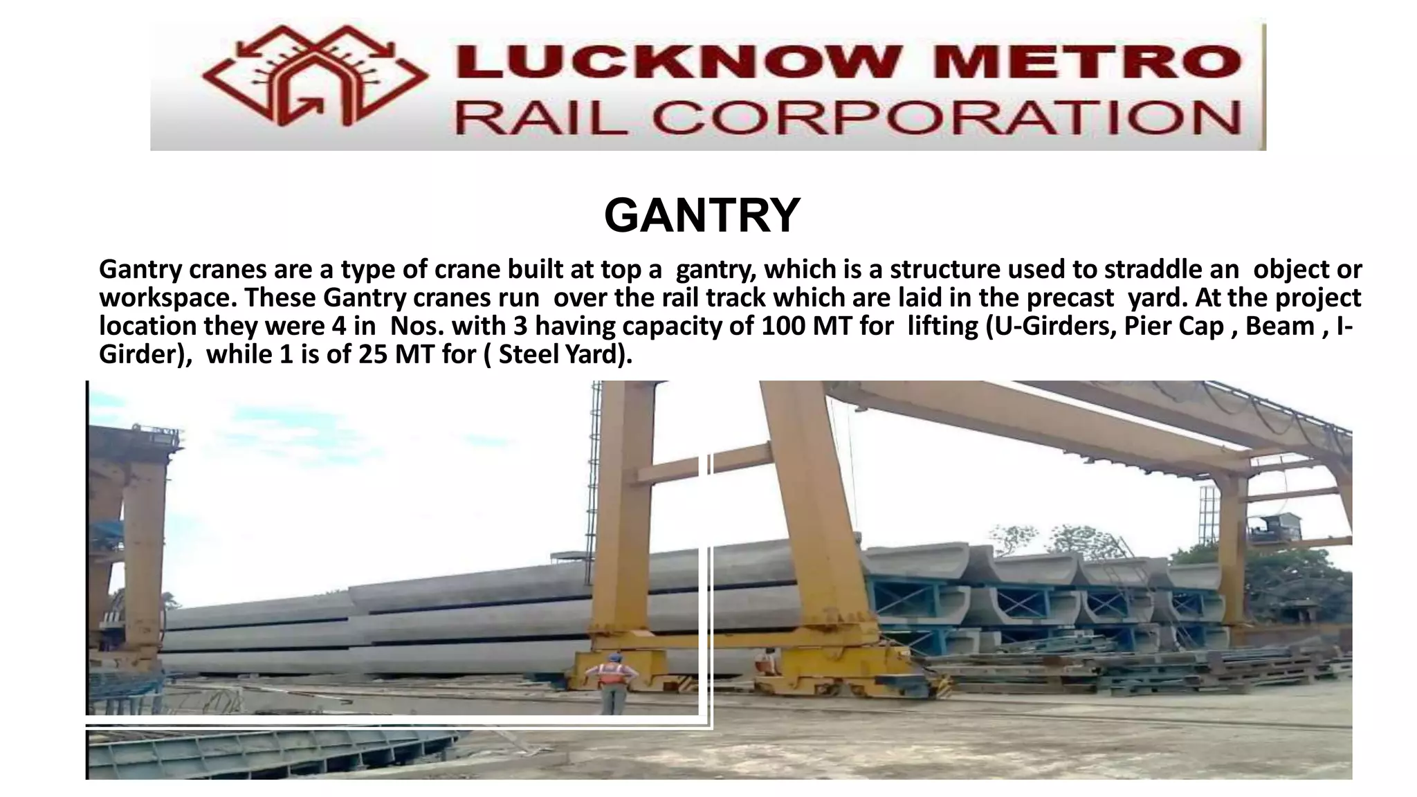Gantry cranes are a type of crane built at top a gantry, which is a structure used to straddle an object or
workspace. These Gantry cranes run over the rail track which are laid in the precast yard. At the project
location they were 4 in Nos. with 3 having capacity of 100 MT for lifting (U-Girders, Pier Cap , Beam , I-
Girder), while 1 is of 25 MT for ( Steel Yard).
GANTRY
 