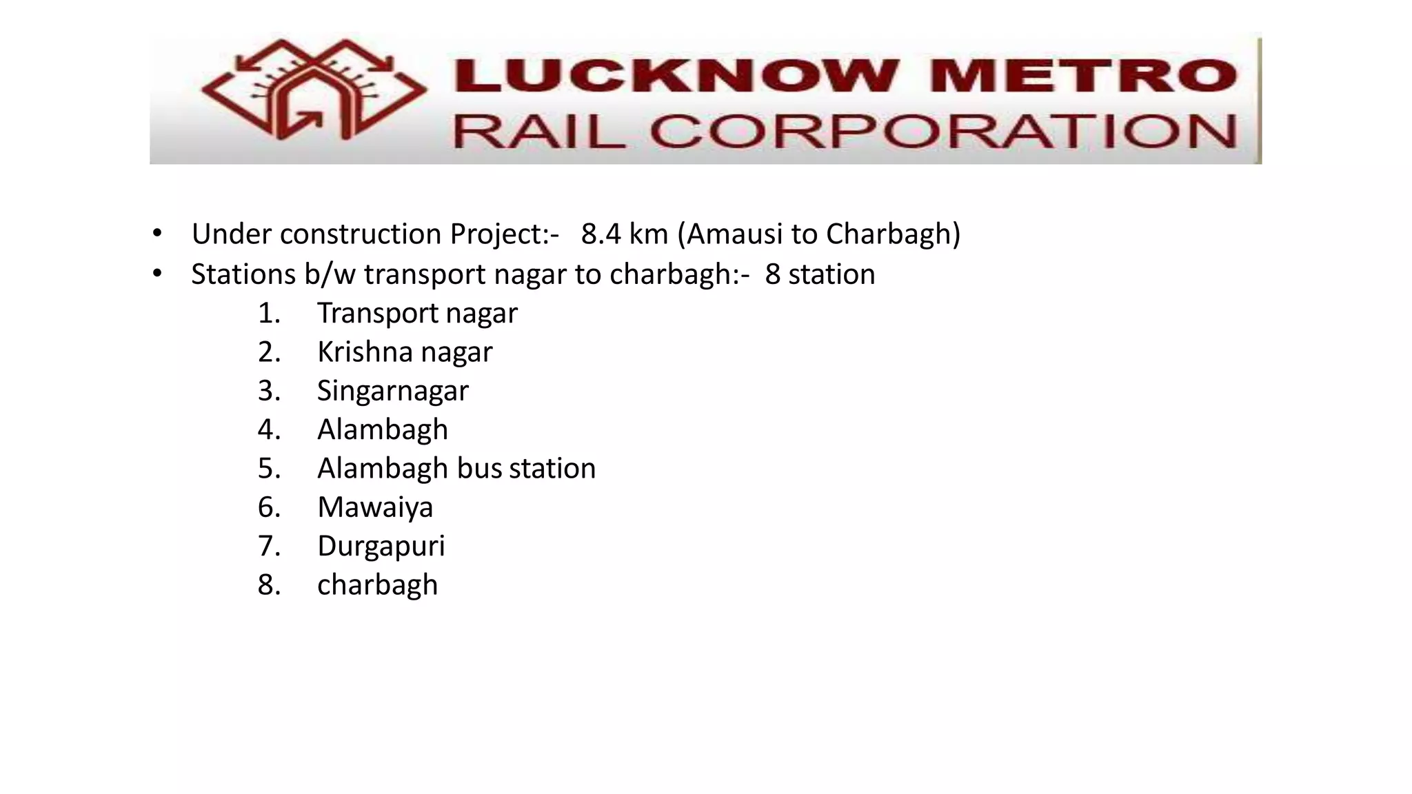 • Under construction Project:- 8.4 km (Amausi to Charbagh)
• Stations b/w transport nagar to charbagh:- 8 station
1. Transport nagar
2. Krishna nagar
3. Singarnagar
4. Alambagh
5. Alambagh bus station
6. Mawaiya
7. Durgapuri
8. charbagh
 