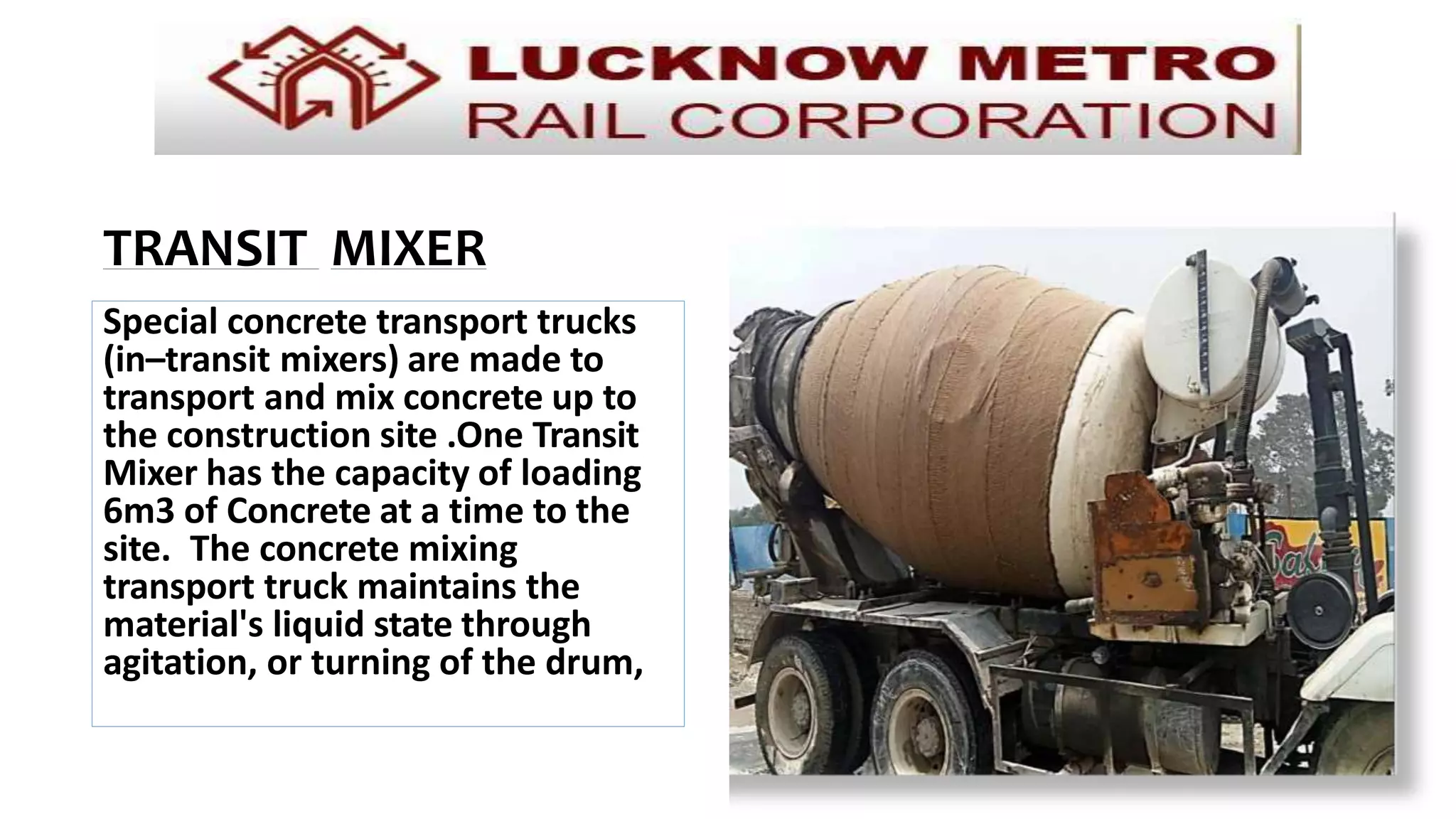 Special concrete transport trucks
(in–transit mixers) are made to
transport and mix concrete up to
the construction site .One Transit
Mixer has the capacity of loading
6m3 of Concrete at a time to the
site. The concrete mixing
transport truck maintains the
material's liquid state through
agitation, or turning of the drum,
until delivery.
TRANSIT MIXER
 