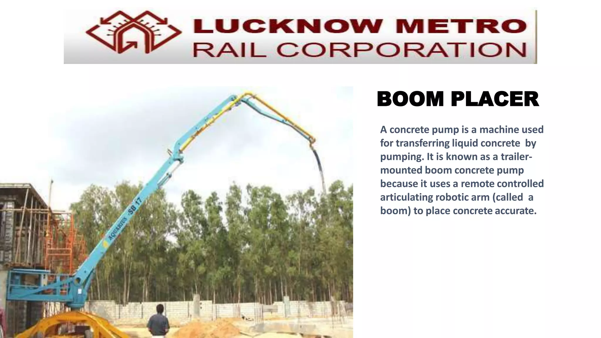 BOOM PLACER
A concrete pump is a machine used
for transferring liquid concrete by
pumping. It is known as a trailer-
mounted boom concrete pump
because it uses a remote controlled
articulating robotic arm (called a
boom) to place concrete accurate.
 
