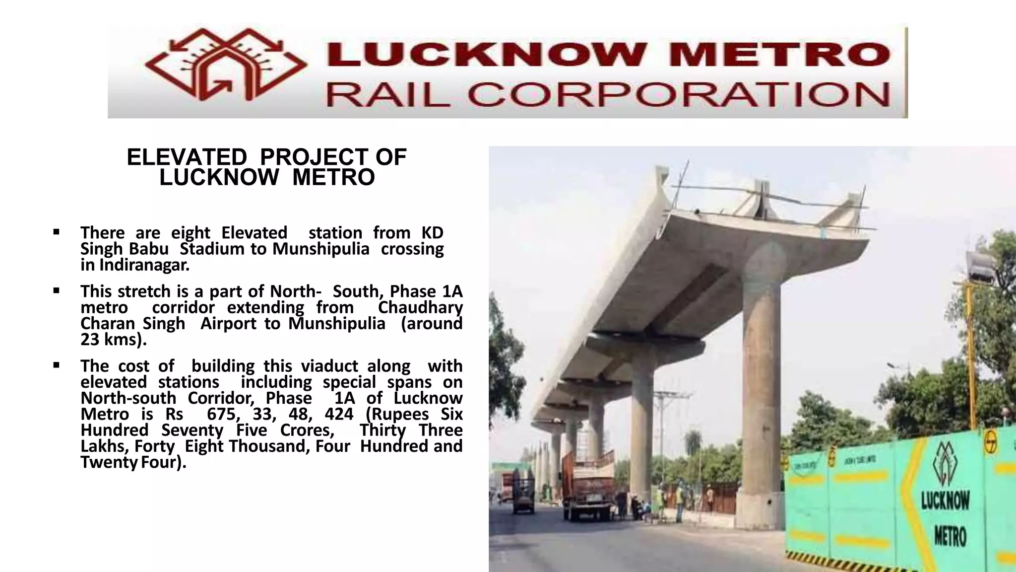 ELEVATED PROJECT OF
LUCKNOW METRO
 There are eight Elevated station from KD
Singh Babu Stadium to Munshipulia crossing
in Indiranagar.
 This stretch is a part of North- South, Phase 1A
metro corridor extending from Chaudhary
Charan Singh Airport to Munshipulia (around
23 kms).
 The cost of building this viaduct along with
elevated stations including special spans on
North-south Corridor, Phase 1A of Lucknow
Metro is Rs 675, 33, 48, 424 (Rupees Six
Hundred Seventy Five Crores, Thirty Three
Lakhs, Forty Eight Thousand, Four Hundred and
TwentyFour).
 