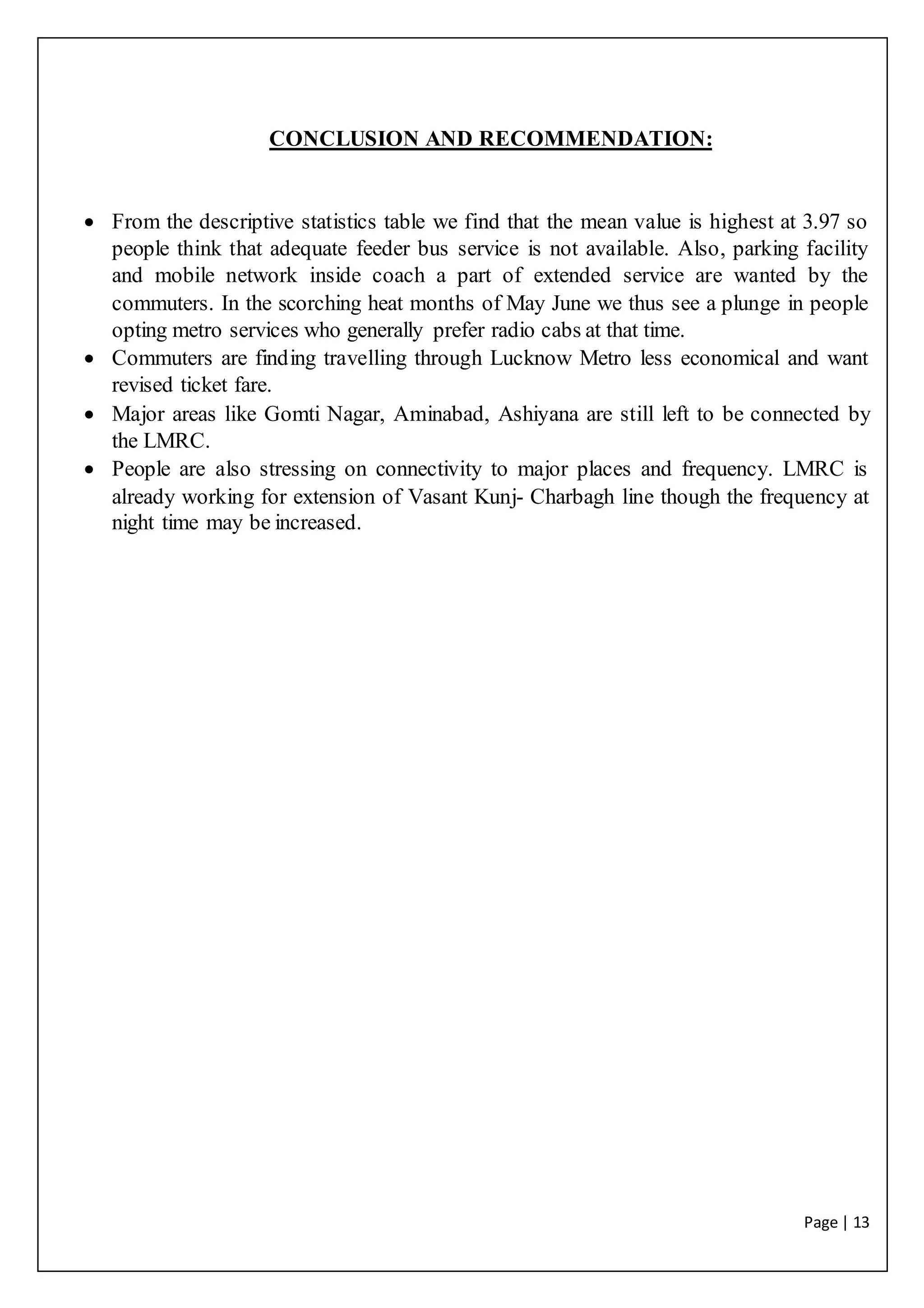 Page | 13
CONCLUSION AND RECOMMENDATION:
 From the descriptive statistics table we find that the mean value is highest at 3.97 so
people think that adequate feeder bus service is not available. Also, parking facility
and mobile network inside coach a part of extended service are wanted by the
commuters. In the scorching heat months of May June we thus see a plunge in people
opting metro services who generally prefer radio cabs at that time.
 Commuters are finding travelling through Lucknow Metro less economical and want
revised ticket fare.
 Major areas like Gomti Nagar, Aminabad, Ashiyana are still left to be connected by
the LMRC.
 People are also stressing on connectivity to major places and frequency. LMRC is
already working for extension of Vasant Kunj- Charbagh line though the frequency at
night time may be increased.
 