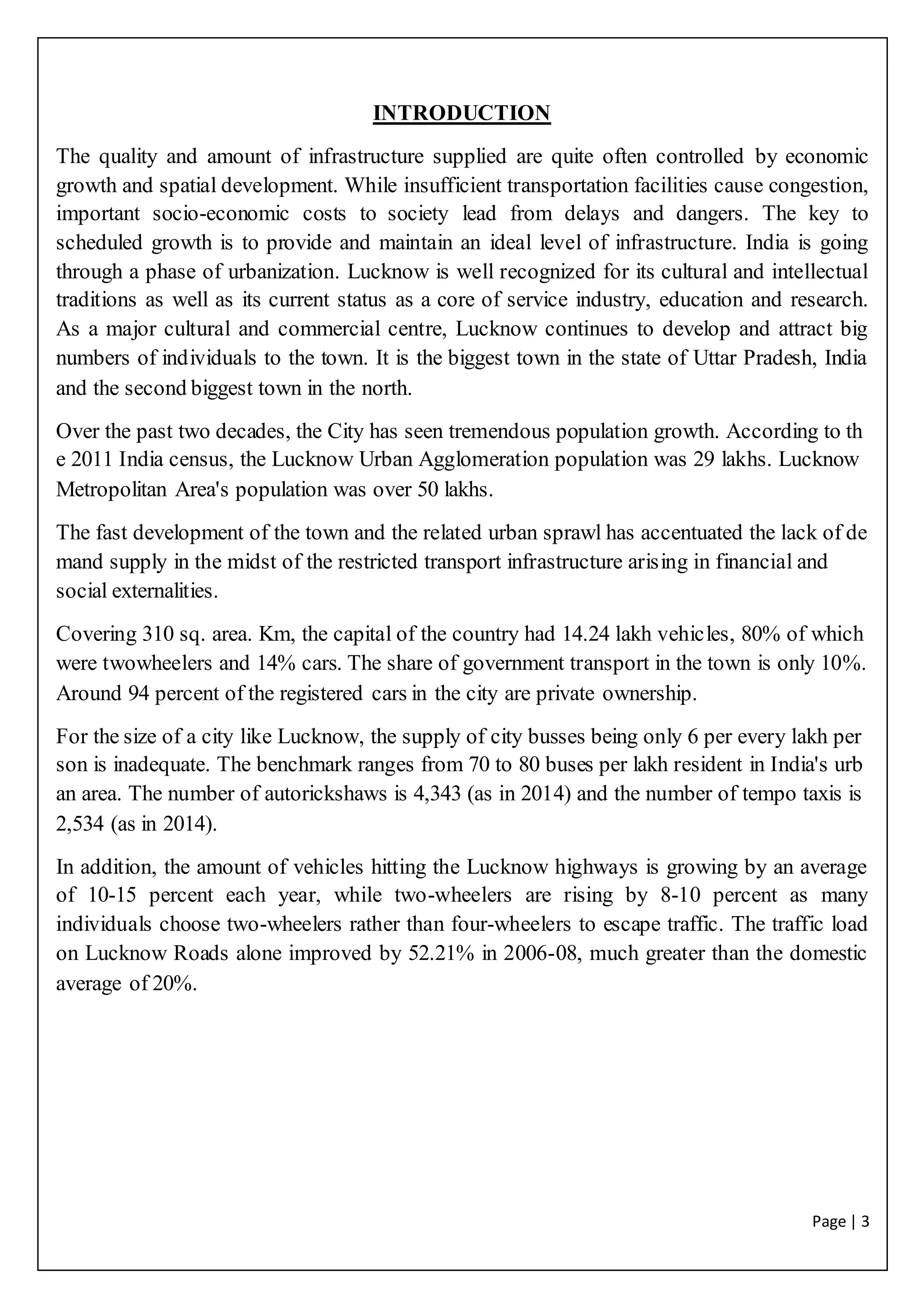 Page | 3
INTRODUCTION
The quality and amount of infrastructure supplied are quite often controlled by economic
growth and spatial development. While insufficient transportation facilities cause congestion,
important socio-economic costs to society lead from delays and dangers. The key to
scheduled growth is to provide and maintain an ideal level of infrastructure. India is going
through a phase of urbanization. Lucknow is well recognized for its cultural and intellectual
traditions as well as its current status as a core of service industry, education and research.
As a major cultural and commercial centre, Lucknow continues to develop and attract big
numbers of individuals to the town. It is the biggest town in the state of Uttar Pradesh, India
and the second biggest town in the north.
Over the past two decades, the City has seen tremendous population growth. According to th
e 2011 India census, the Lucknow Urban Agglomeration population was 29 lakhs. Lucknow
Metropolitan Area's population was over 50 lakhs.
The fast development of the town and the related urban sprawl has accentuated the lack of de
mand supply in the midst of the restricted transport infrastructure arising in financial and
social externalities.
Covering 310 sq. area. Km, the capital of the country had 14.24 lakh vehicles, 80% of which
were twowheelers and 14% cars. The share of government transport in the town is only 10%.
Around 94 percent of the registered cars in the city are private ownership.
For the size of a city like Lucknow, the supply of city busses being only 6 per every lakh per
son is inadequate. The benchmark ranges from 70 to 80 buses per lakh resident in India's urb
an area. The number of autorickshaws is 4,343 (as in 2014) and the number of tempo taxis is
2,534 (as in 2014).
In addition, the amount of vehicles hitting the Lucknow highways is growing by an average
of 10-15 percent each year, while two-wheelers are rising by 8-10 percent as many
individuals choose two-wheelers rather than four-wheelers to escape traffic. The traffic load
on Lucknow Roads alone improved by 52.21% in 2006-08, much greater than the domestic
average of 20%.
 