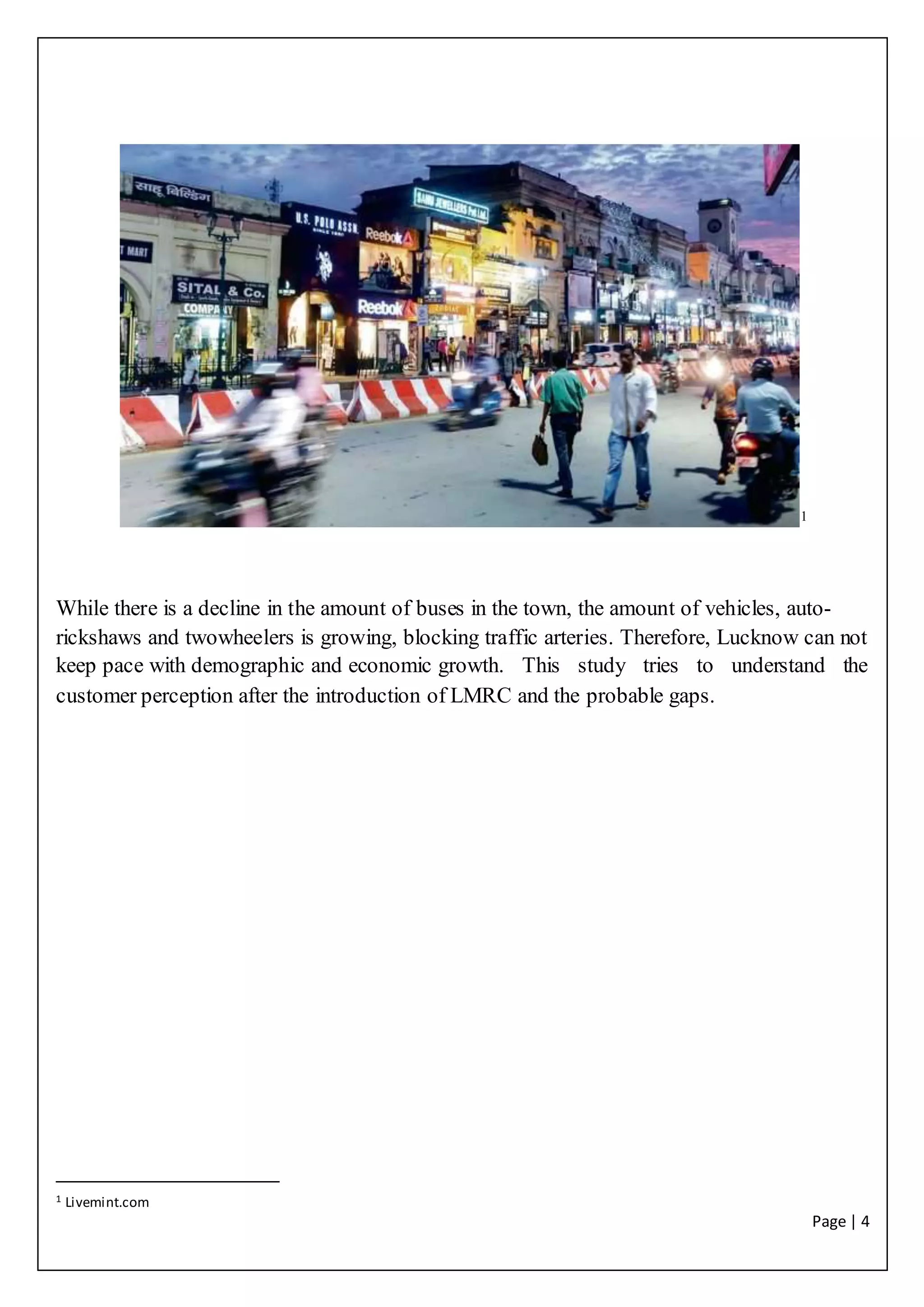 Page | 4
1
While there is a decline in the amount of buses in the town, the amount of vehicles, auto-
rickshaws and twowheelers is growing, blocking traffic arteries. Therefore, Lucknow can not
keep pace with demographic and economic growth. This study tries to understand the
customer perception after the introduction of LMRC and the probable gaps.
1 Livemint.com
 