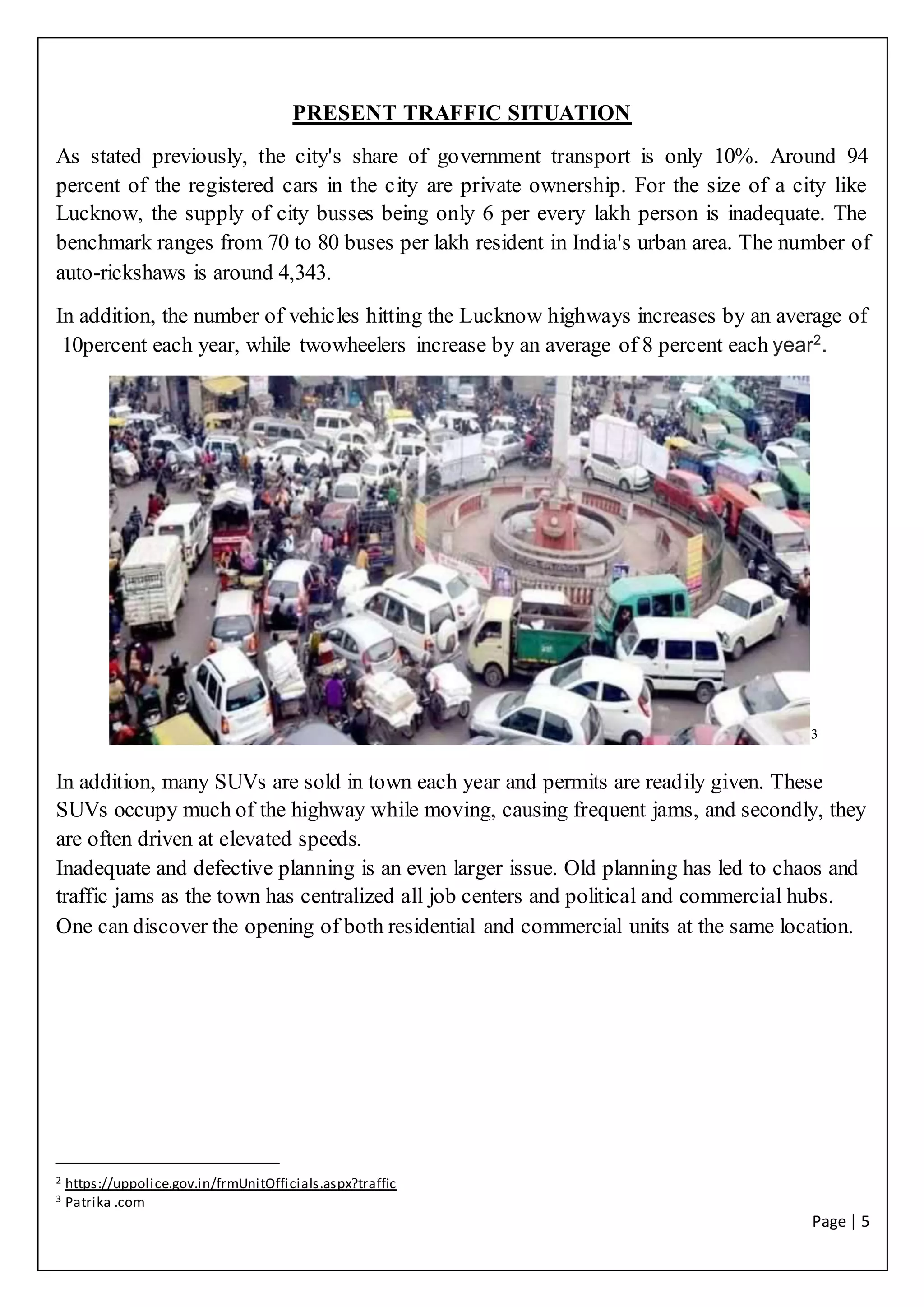 Page | 5
PRESENT TRAFFIC SITUATION
As stated previously, the city's share of government transport is only 10%. Around 94
percent of the registered cars in the city are private ownership. For the size of a city like
Lucknow, the supply of city busses being only 6 per every lakh person is inadequate. The
benchmark ranges from 70 to 80 buses per lakh resident in India's urban area. The number of
auto-rickshaws is around 4,343.
In addition, the number of vehicles hitting the Lucknow highways increases by an average of
10percent each year, while twowheelers increase by an average of 8 percent each year2
.
3
In addition, many SUVs are sold in town each year and permits are readily given. These
SUVs occupy much of the highway while moving, causing frequent jams, and secondly, they
are often driven at elevated speeds.
Inadequate and defective planning is an even larger issue. Old planning has led to chaos and
traffic jams as the town has centralized all job centers and political and commercial hubs.
One can discover the opening of both residential and commercial units at the same location.
2 https://uppolice.gov.in/frmUnitOfficials.aspx?traffic
3 Patrika .com
 