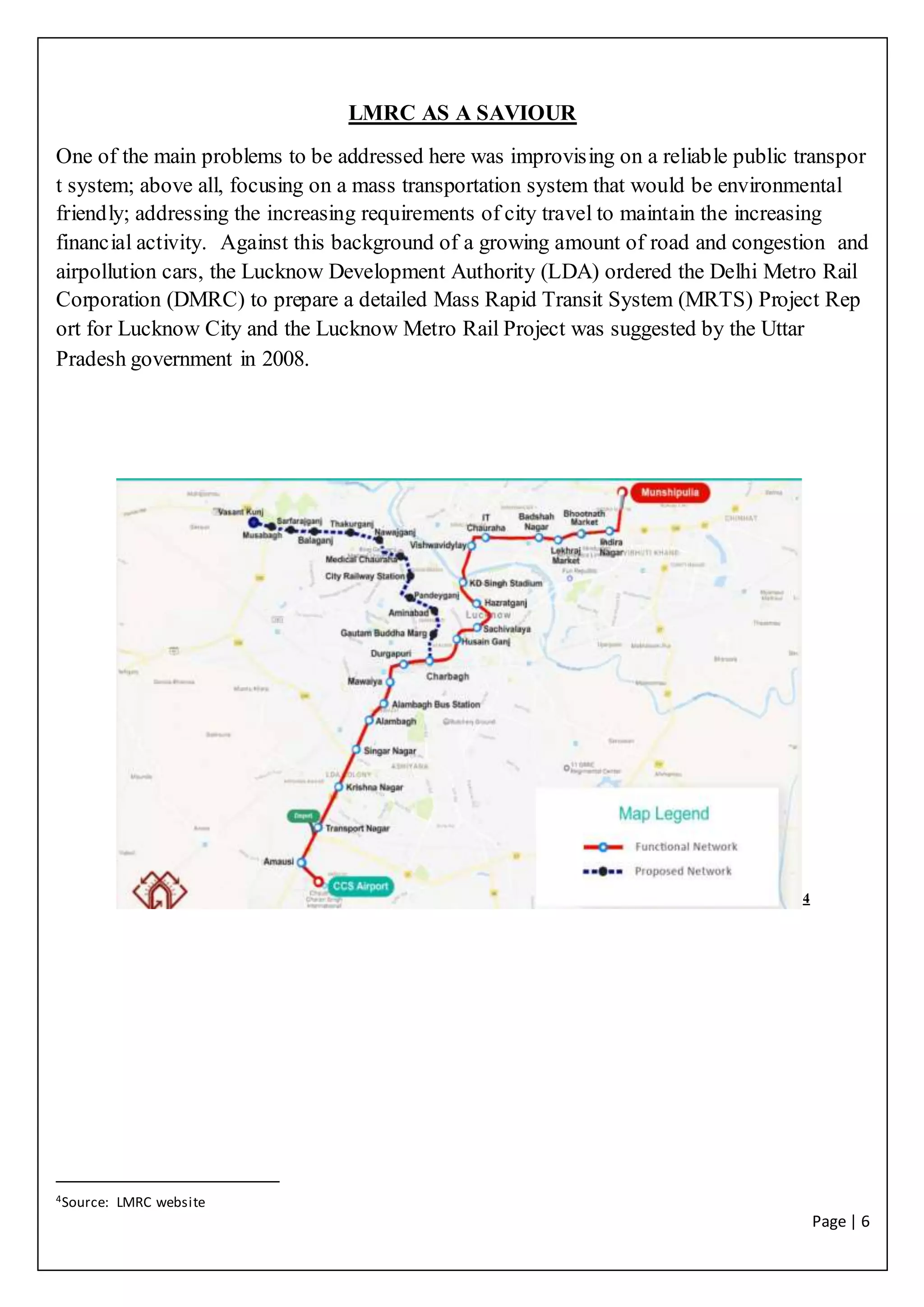 Page | 6
LMRC AS A SAVIOUR
One of the main problems to be addressed here was improvising on a reliable public transpor
t system; above all, focusing on a mass transportation system that would be environmental
friendly; addressing the increasing requirements of city travel to maintain the increasing
financial activity. Against this background of a growing amount of road and congestion and
airpollution cars, the Lucknow Development Authority (LDA) ordered the Delhi Metro Rail
Corporation (DMRC) to prepare a detailed Mass Rapid Transit System (MRTS) Project Rep
ort for Lucknow City and the Lucknow Metro Rail Project was suggested by the Uttar
Pradesh government in 2008.
4
4Source: LMRC website
 