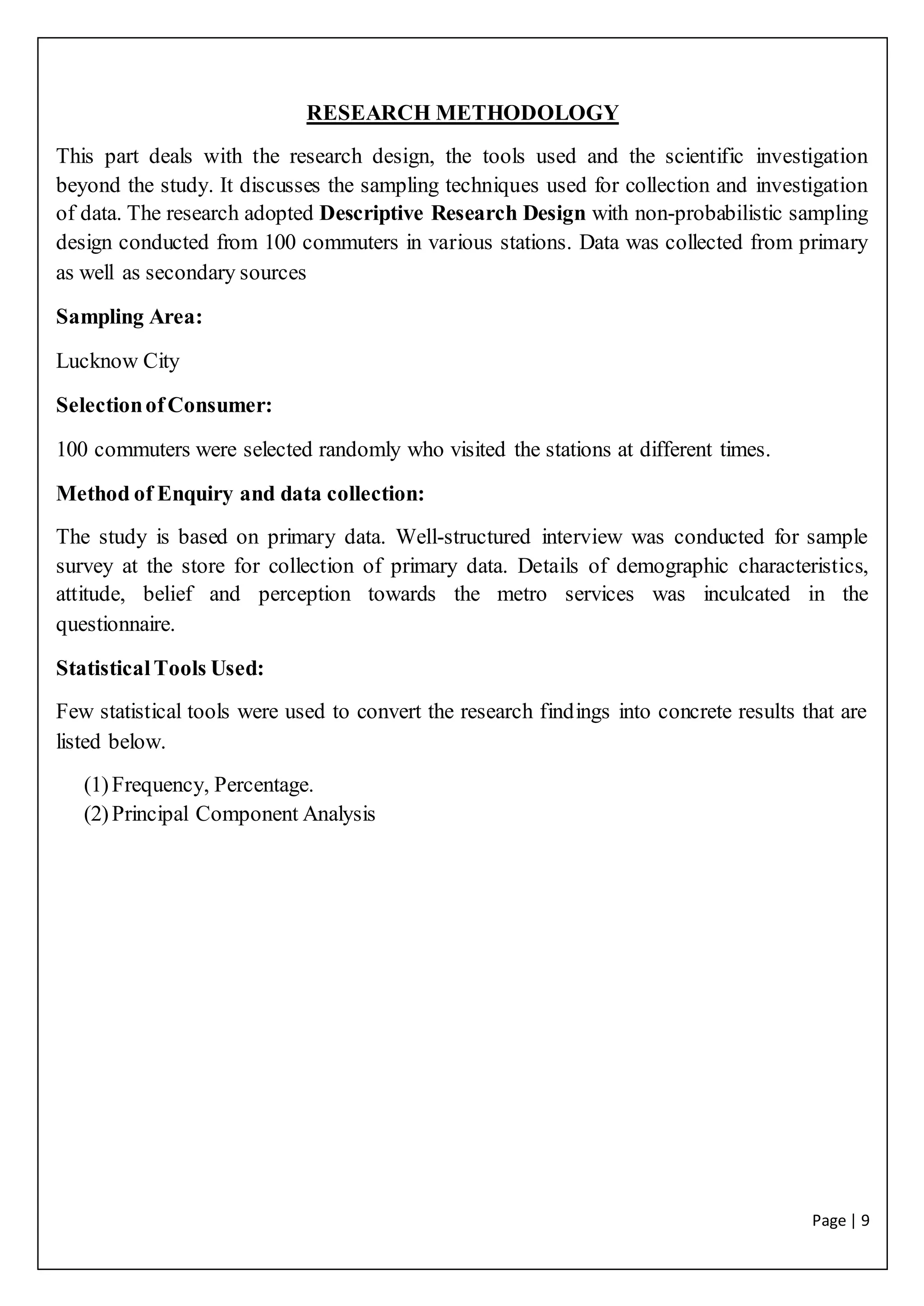 Page | 9
RESEARCH METHODOLOGY
This part deals with the research design, the tools used and the scientific investigation
beyond the study. It discusses the sampling techniques used for collection and investigation
of data. The research adopted Descriptive Research Design with non-probabilistic sampling
design conducted from 100 commuters in various stations. Data was collected from primary
as well as secondary sources
Sampling Area:
Lucknow City
SelectionofConsumer:
100 commuters were selected randomly who visited the stations at different times.
Method of Enquiry and data collection:
The study is based on primary data. Well-structured interview was conducted for sample
survey at the store for collection of primary data. Details of demographic characteristics,
attitude, belief and perception towards the metro services was inculcated in the
questionnaire.
StatisticalTools Used:
Few statistical tools were used to convert the research findings into concrete results that are
listed below.
(1)Frequency, Percentage.
(2)Principal Component Analysis
 