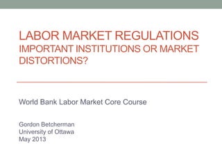 LABOR MARKET REGULATIONS
IMPORTANT INSTITUTIONS OR MARKET
DISTORTIONS?
World Bank Labor Market Core Course
Gordon Betcherman
University of Ottawa
May 2013
 