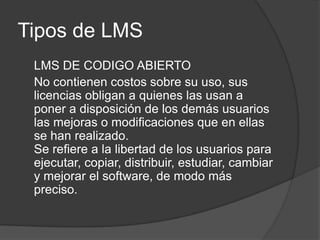 Tipos de LMSLMS DE CODIGO ABIERTONo contienen costos sobre su uso, sus licencias obligan a quienes las usan a poner a disposición de los demás usuarios las mejoras o modificaciones que en ellas se han realizado. Se refiere a la libertad de los usuarios para ejecutar, copiar, distribuir, estudiar, cambiar y mejorar el software, de modo más preciso.