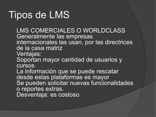 Tipos de LMS	LMS COMERCIALES O WORLDCLASSGeneralmente las empresas internacionales las usan, por las directrices de la casa matrizVentajas:Soportan mayor cantidad de usuarios y cursosLa información que se puede rescatar desde estas plataformas es mayorSe pueden solicitar nuevas funcionalidades o reportes extras. Desventaja: es costoso