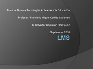 LMS Materia: Nuevas Tecnologías Aplicadas a la Educación Profesor : Francisco Miguel Carrillo Sifuentes S. Salvador Capistrán Rodríguez Septiembre 2010 