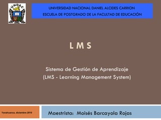 L M S   Sistema de Gestión de Aprendizaje  (LMS - Learning Management System)  Maestrista:  Moisés Barcayola Rojas UNIVERSIDAD NACIONAL DANIEL ALCIDES CARRION  ESCUELA DE POSTGRADO DE LA FACULTAD DE EDUCACIÓN Yanahuanca, diciembre 2010 