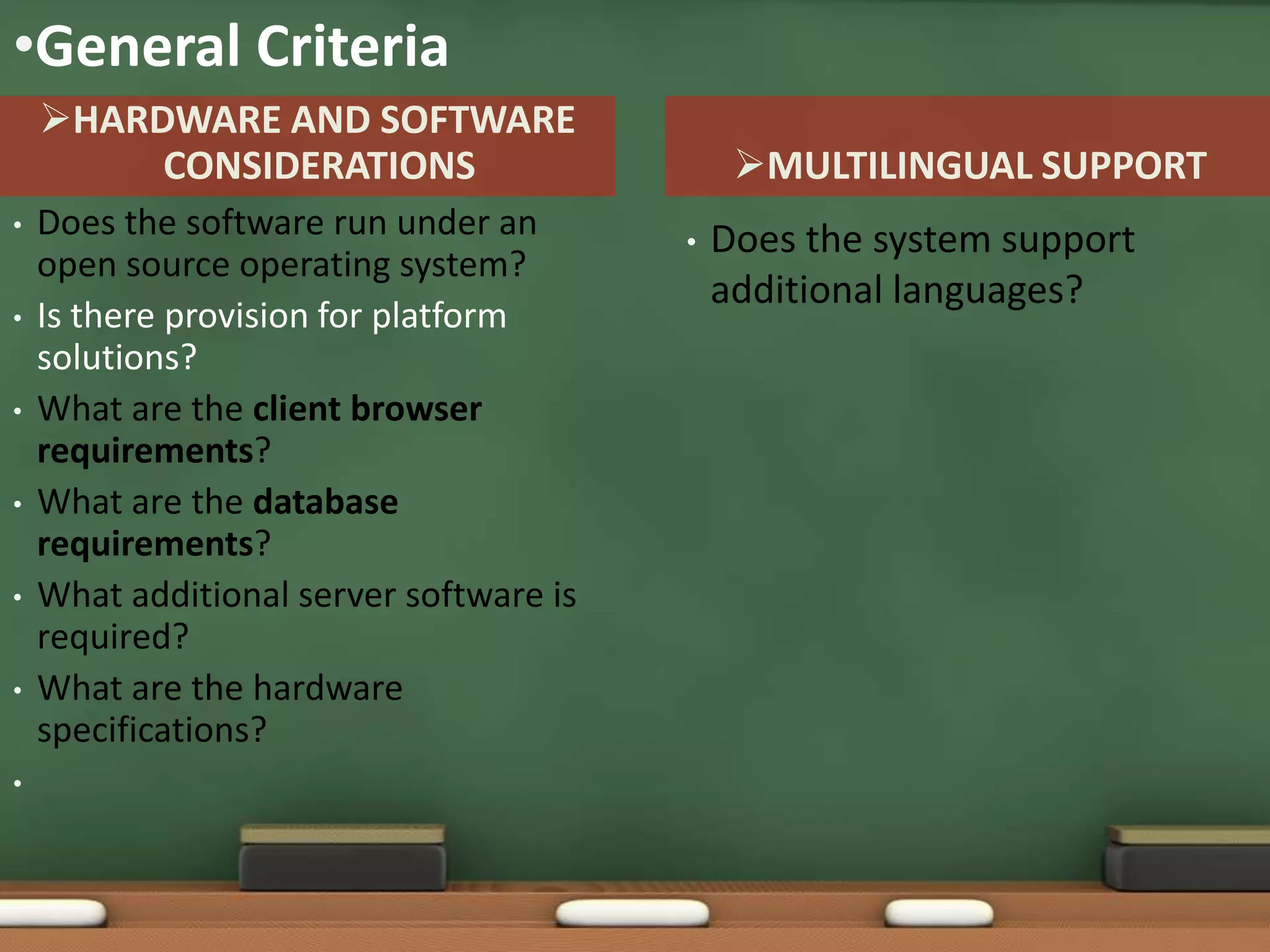 •General Criteria
    HARDWARE AND SOFTWARE
         CONSIDERATIONS                       MULTILINGUAL SUPPORT
•   Does the software run under an       •   Does the system support
    open source operating system?
                                             additional languages?
•   Is there provision for platform
    solutions?
•   What are the client browser
    requirements?
•   What are the database
    requirements?
•   What additional server software is
    required?
•   What are the hardware
    specifications?
•
 