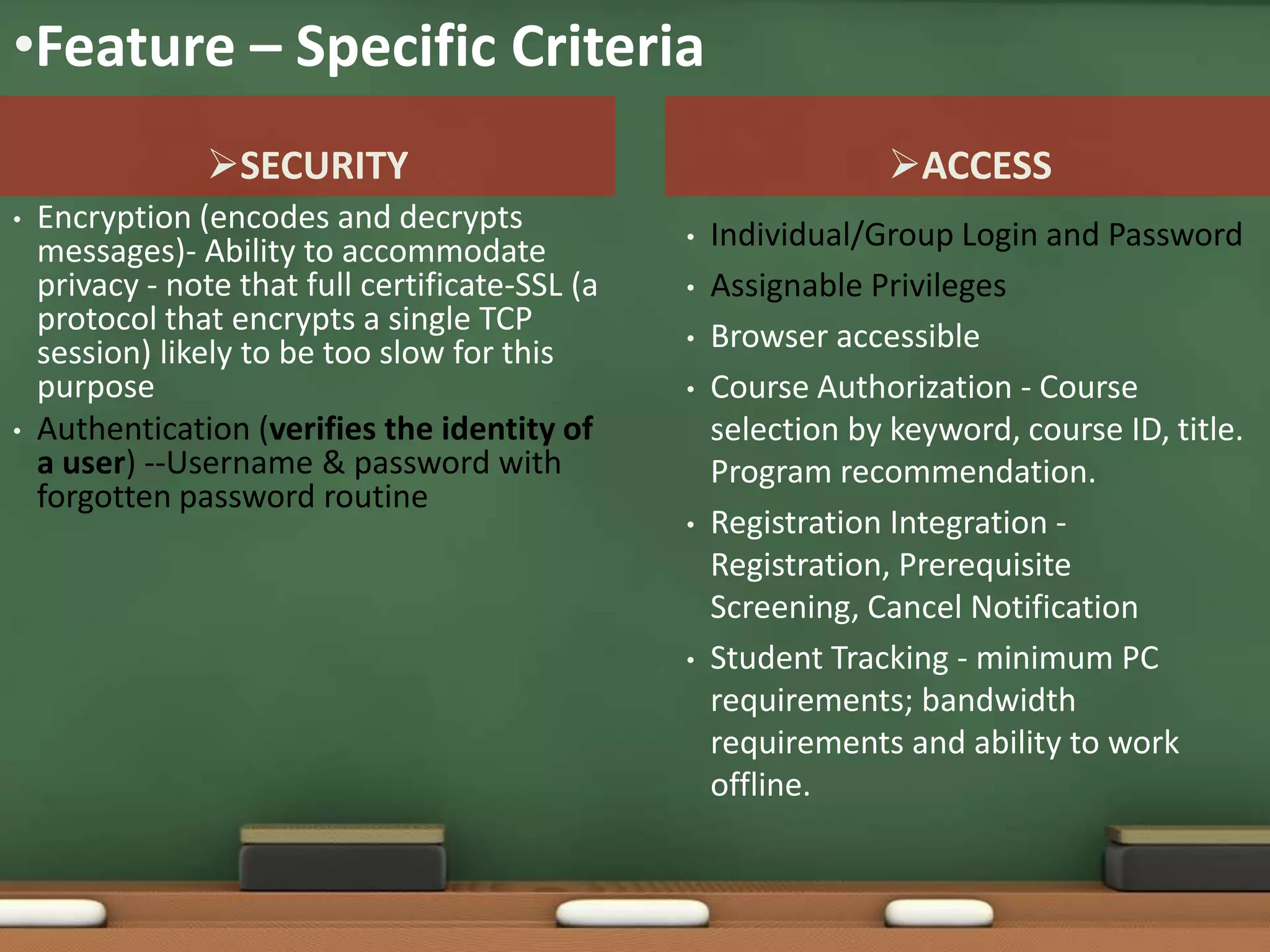 •Feature – Specific Criteria
                SECURITY                                         ACCESS
•   Encryption (encodes and decrypts              •   Individual/Group Login and Password
    messages)- Ability to accommodate
    privacy - note that full certificate-SSL (a   •   Assignable Privileges
    protocol that encrypts a single TCP           •   Browser accessible
    session) likely to be too slow for this
    purpose                                       •   Course Authorization - Course
•   Authentication (verifies the identity of          selection by keyword, course ID, title.
    a user) --Username & password with                Program recommendation.
    forgotten password routine
                                                  •   Registration Integration -
                                                      Registration, Prerequisite
                                                      Screening, Cancel Notification
                                                  •   Student Tracking - minimum PC
                                                      requirements; bandwidth
                                                      requirements and ability to work
                                                      offline.
 