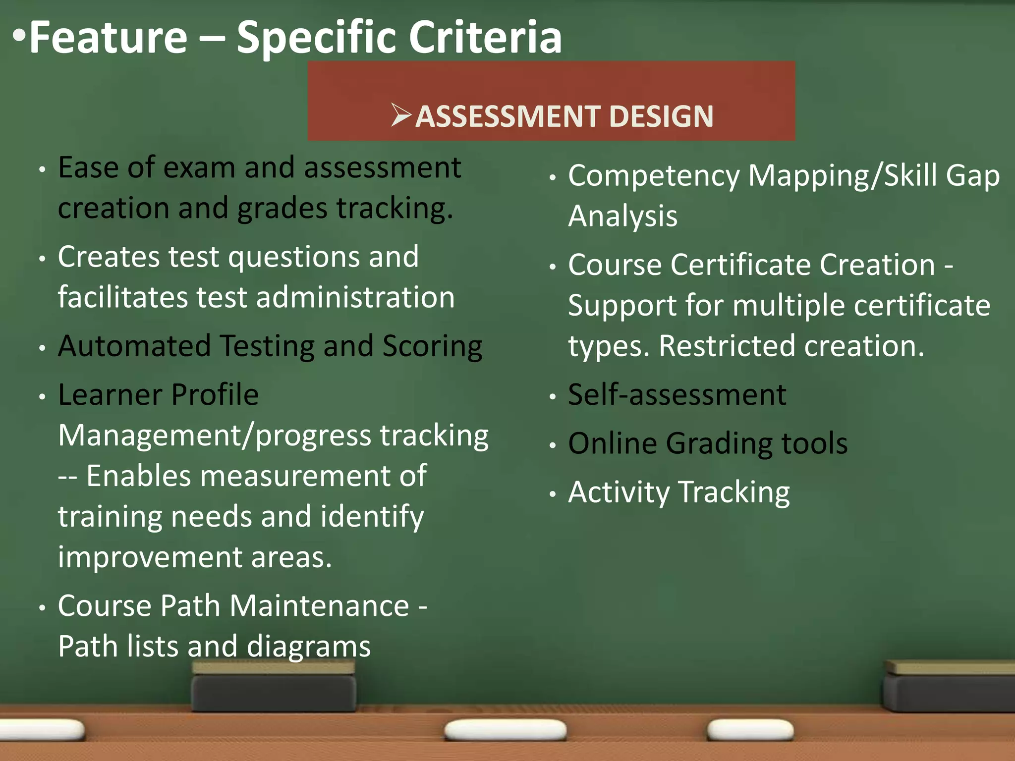•Feature – Specific Criteria
                               ASSESSMENT DESIGN
 •   Ease of exam and assessment       • Competency Mapping/Skill Gap
     creation and grades tracking.       Analysis
 •   Creates test questions and        • Course Certificate Creation -
     facilitates test administration     Support for multiple certificate
 •   Automated Testing and Scoring       types. Restricted creation.
 •   Learner Profile                   • Self-assessment
     Management/progress tracking      • Online Grading tools
     -- Enables measurement of         • Activity Tracking
     training needs and identify
     improvement areas.
 •   Course Path Maintenance -
     Path lists and diagrams
 