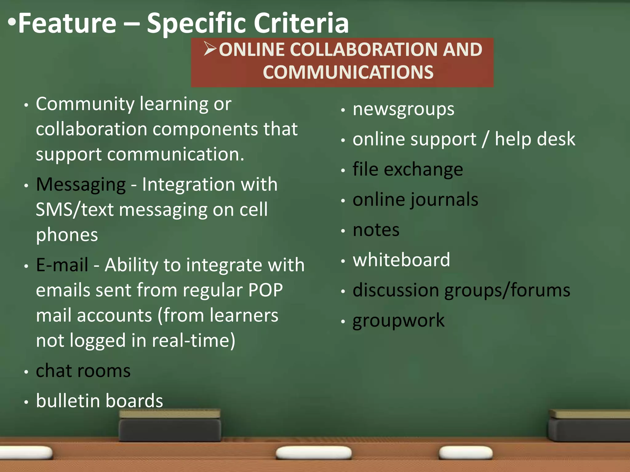 •Feature – Specific Criteria
                           ONLINE COLLABORATION AND
                                  COMMUNICATIONS
 •   Community learning or              • newsgroups
     collaboration components that      • online support / help desk
     support communication.
                                        • file exchange
 •   Messaging - Integration with
                                        • online journals
     SMS/text messaging on cell
     phones                             • notes

 •   E-mail - Ability to integrate with • whiteboard

     emails sent from regular POP       • discussion groups/forums
     mail accounts (from learners       • groupwork
     not logged in real-time)
 •   chat rooms
 •   bulletin boards
 