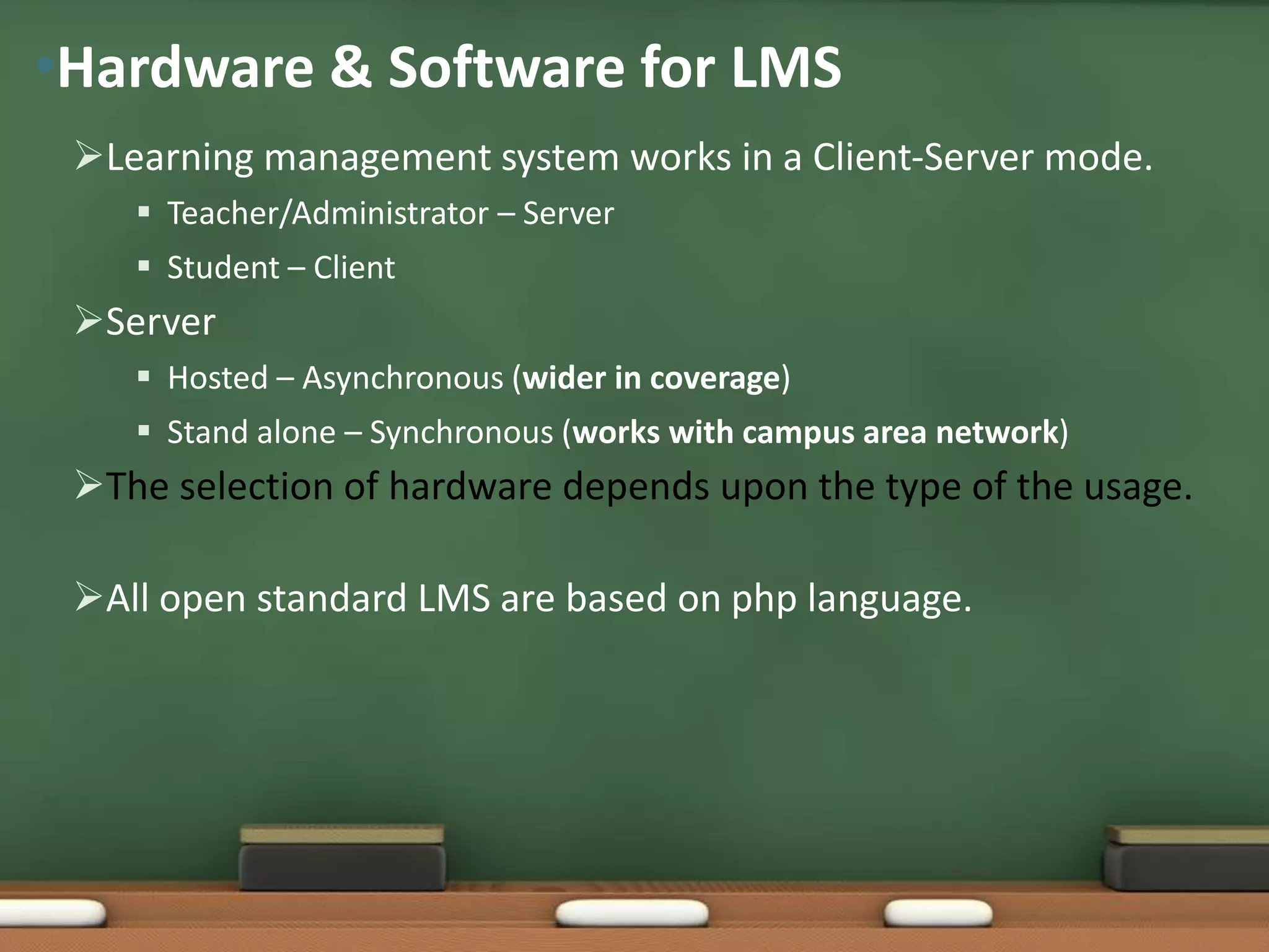 •Hardware & Software for LMS
 Learning management system works in a Client-Server mode.
     Teacher/Administrator – Server
     Student – Client
 Server
     Hosted – Asynchronous (wider in coverage)
     Stand alone – Synchronous (works with campus area network)
 The selection of hardware depends upon the type of the usage.

 All open standard LMS are based on php language.
 
