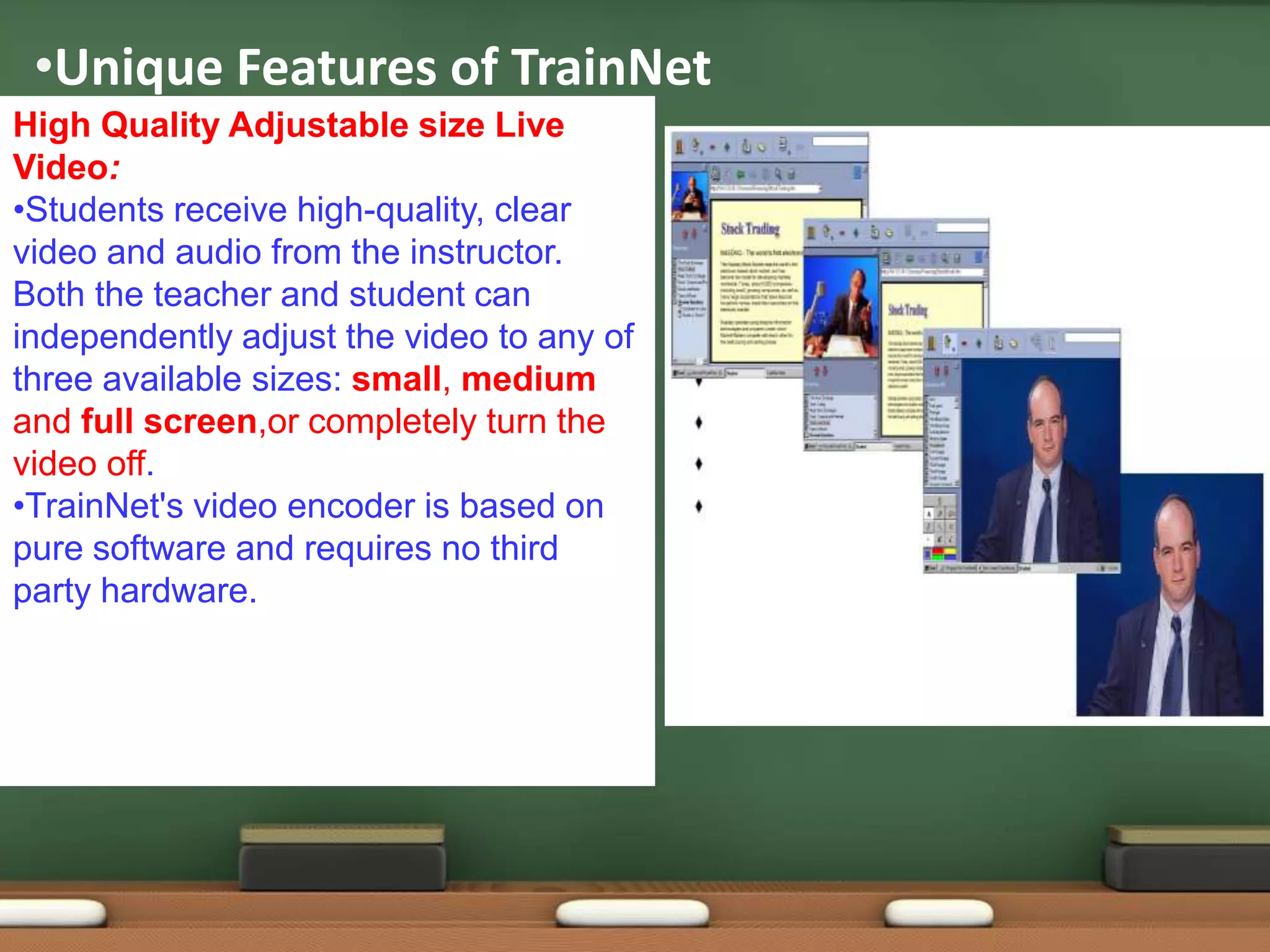 •Unique Features of TrainNet
High Quality Adjustable size Live
Video:
•Students receive high-quality, clear
video and audio from the instructor.
Both the teacher and student can
independently adjust the video to any of
three available sizes: small, medium
and full screen,or completely turn the
video off.
•TrainNet's video encoder is based on
pure software and requires no third
party hardware.
 