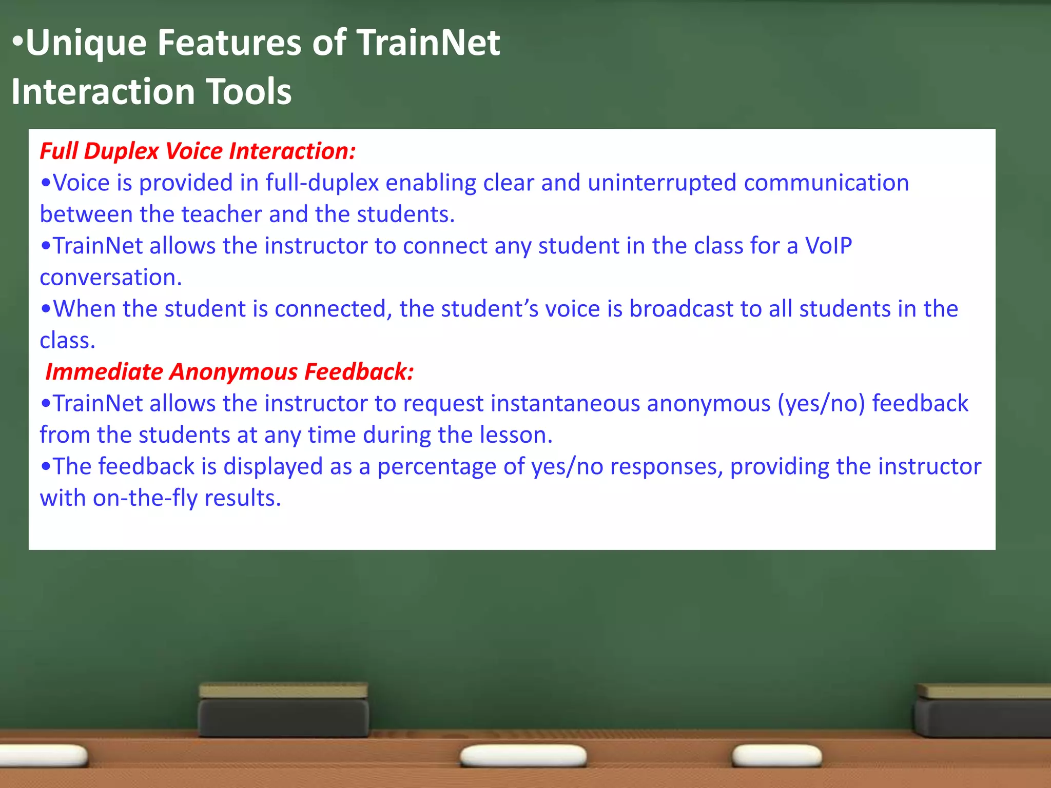 •Unique Features of TrainNet
Interaction Tools
 Full Duplex Voice Interaction:
 •Voice is provided in full-duplex enabling clear and uninterrupted communication
 between the teacher and the students.
 •TrainNet allows the instructor to connect any student in the class for a VoIP
 conversation.
 •When the student is connected, the student’s voice is broadcast to all students in the
 class.
  Immediate Anonymous Feedback:
 •TrainNet allows the instructor to request instantaneous anonymous (yes/no) feedback
 from the students at any time during the lesson.
 •The feedback is displayed as a percentage of yes/no responses, providing the instructor
 with on-the-fly results.
 