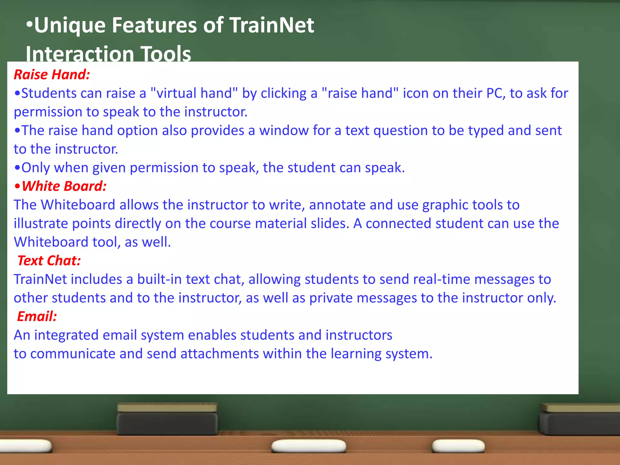 •Unique Features of TrainNet
 Interaction Tools
Raise Hand:
•Students can raise a "virtual hand" by clicking a "raise hand" icon on their PC, to ask for
permission to speak to the instructor.
•The raise hand option also provides a window for a text question to be typed and sent
to the instructor.
•Only when given permission to speak, the student can speak.
•White Board:
The Whiteboard allows the instructor to write, annotate and use graphic tools to
illustrate points directly on the course material slides. A connected student can use the
Whiteboard tool, as well.
 Text Chat:
TrainNet includes a built-in text chat, allowing students to send real-time messages to
other students and to the instructor, as well as private messages to the instructor only.
 Email:
An integrated email system enables students and instructors
to communicate and send attachments within the learning system.
 