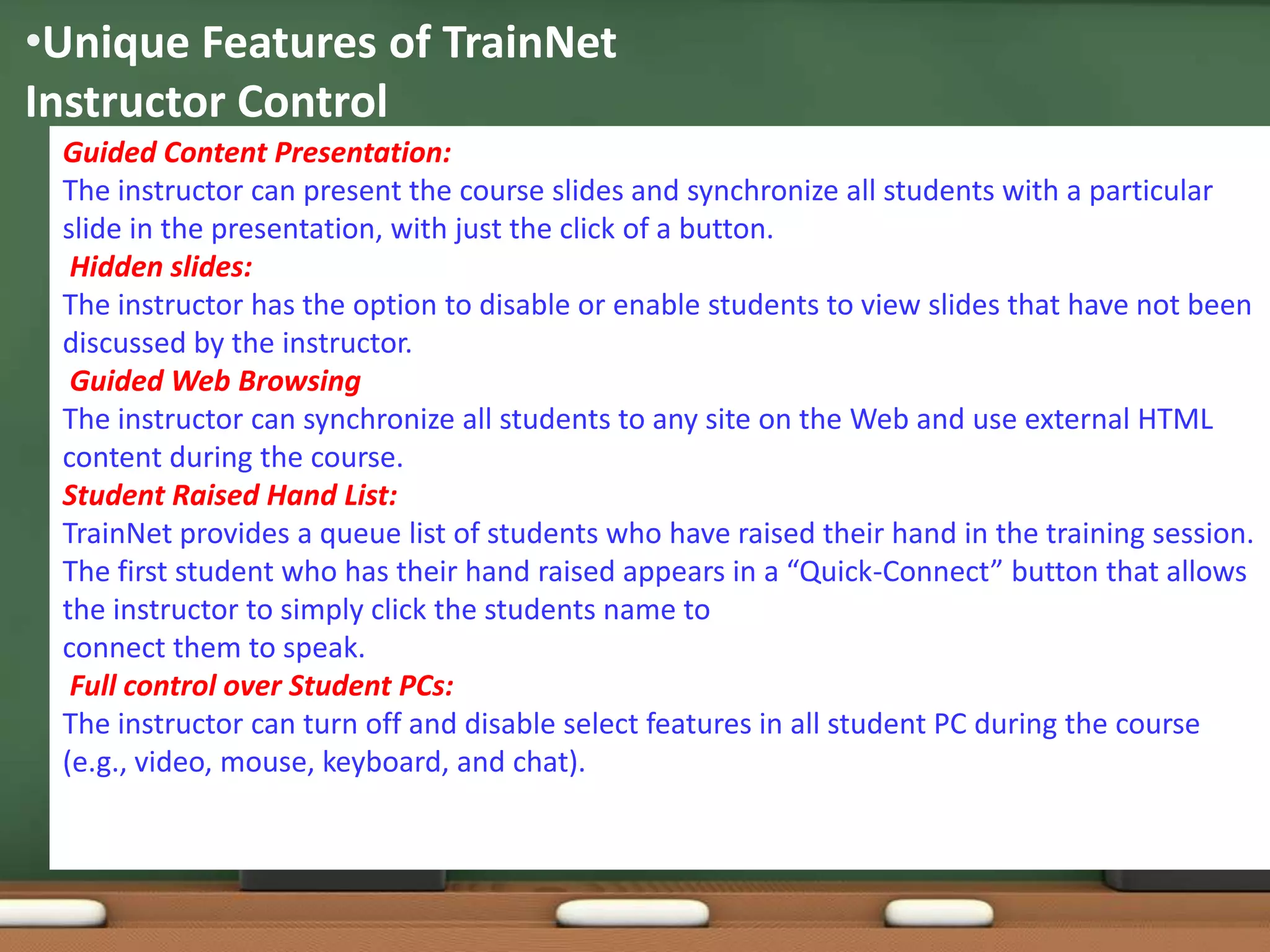 •Unique Features of TrainNet
Instructor Control
 Guided Content Presentation:
 The instructor can present the course slides and synchronize all students with a particular
 slide in the presentation, with just the click of a button.
  Hidden slides:
 The instructor has the option to disable or enable students to view slides that have not been
 discussed by the instructor.
  Guided Web Browsing
 The instructor can synchronize all students to any site on the Web and use external HTML
 content during the course.
 Student Raised Hand List:
 TrainNet provides a queue list of students who have raised their hand in the training session.
 The first student who has their hand raised appears in a “Quick-Connect” button that allows
 the instructor to simply click the students name to
 connect them to speak.
  Full control over Student PCs:
 The instructor can turn off and disable select features in all student PC during the course
 (e.g., video, mouse, keyboard, and chat).
 