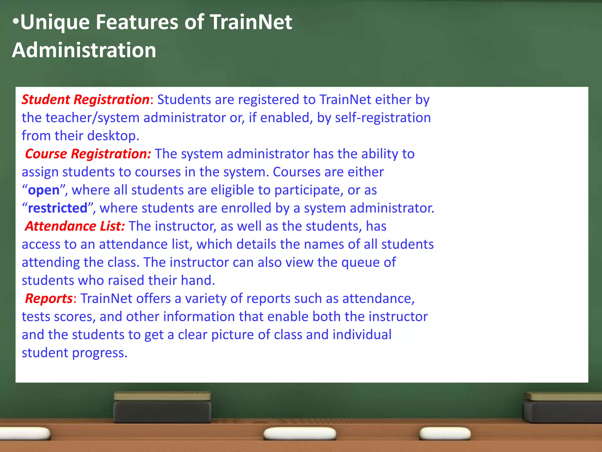 •Unique Features of TrainNet
Administration

Student Registration: Students are registered to TrainNet either by
the teacher/system administrator or, if enabled, by self-registration
from their desktop.
 Course Registration: The system administrator has the ability to
assign students to courses in the system. Courses are either
“open”, where all students are eligible to participate, or as
“restricted”, where students are enrolled by a system administrator.
 Attendance List: The instructor, as well as the students, has
access to an attendance list, which details the names of all students
attending the class. The instructor can also view the queue of
students who raised their hand.
 Reports: TrainNet offers a variety of reports such as attendance,
tests scores, and other information that enable both the instructor
and the students to get a clear picture of class and individual
student progress.
 