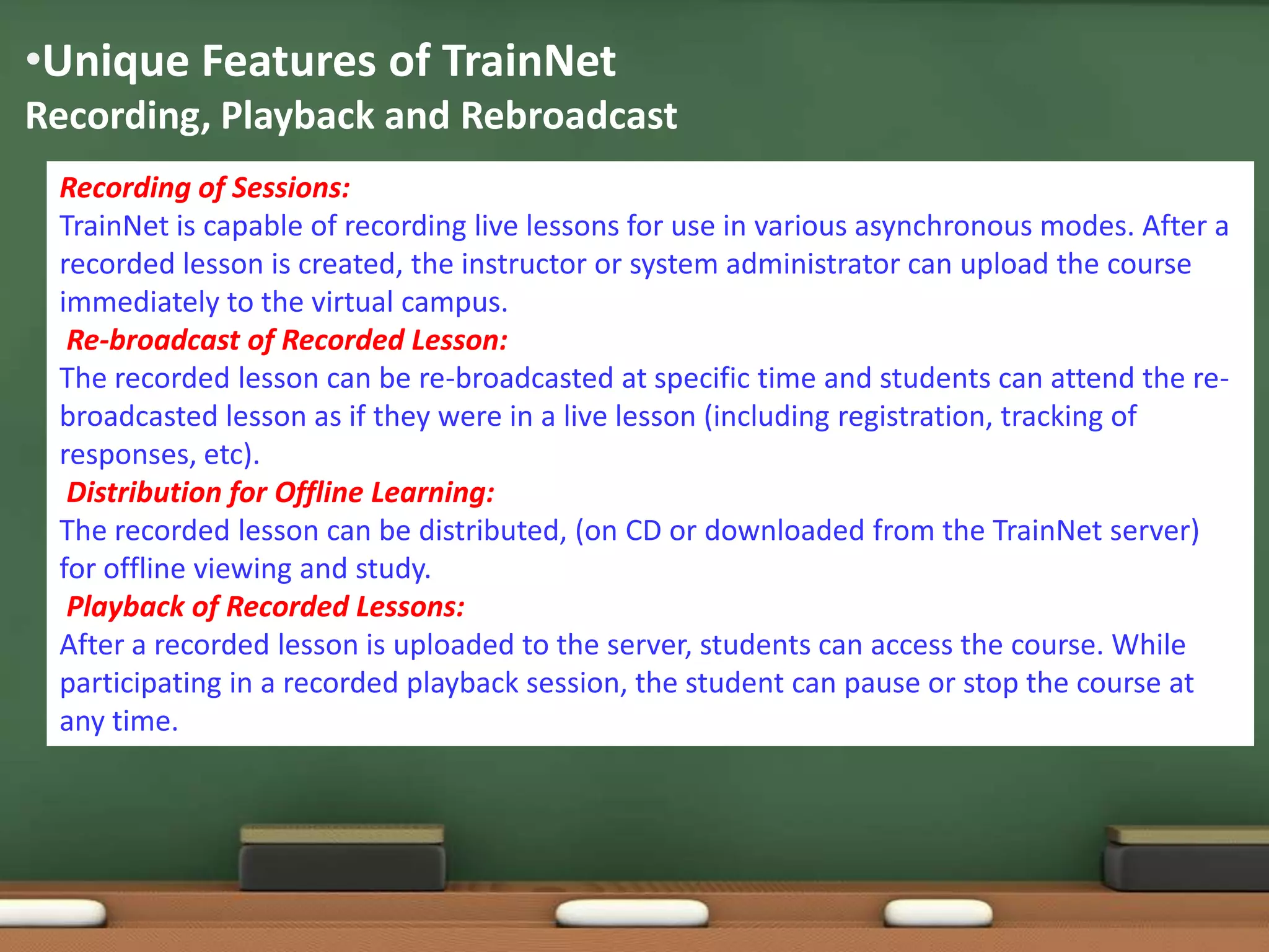 •Unique Features of TrainNet
Recording, Playback and Rebroadcast
 Recording of Sessions:
 TrainNet is capable of recording live lessons for use in various asynchronous modes. After a
 recorded lesson is created, the instructor or system administrator can upload the course
 immediately to the virtual campus.
  Re-broadcast of Recorded Lesson:
 The recorded lesson can be re-broadcasted at specific time and students can attend the re-
 broadcasted lesson as if they were in a live lesson (including registration, tracking of
 responses, etc).
  Distribution for Offline Learning:
 The recorded lesson can be distributed, (on CD or downloaded from the TrainNet server)
 for offline viewing and study.
  Playback of Recorded Lessons:
 After a recorded lesson is uploaded to the server, students can access the course. While
 participating in a recorded playback session, the student can pause or stop the course at
 any time.
 