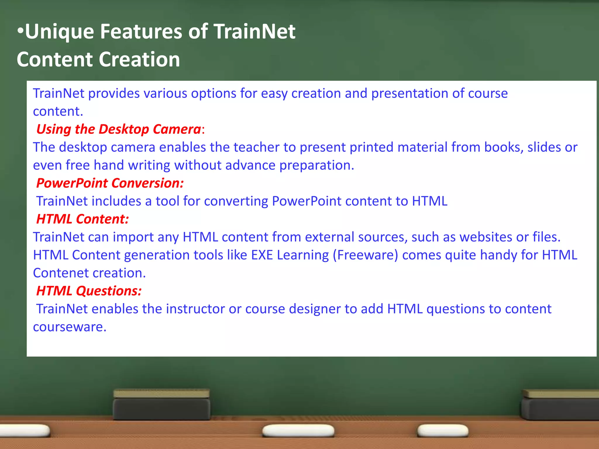 •Unique Features of TrainNet
Content Creation
 TrainNet provides various options for easy creation and presentation of course
 content.
  Using the Desktop Camera:
 The desktop camera enables the teacher to present printed material from books, slides or
 even free hand writing without advance preparation.
  PowerPoint Conversion:
  TrainNet includes a tool for converting PowerPoint content to HTML
  HTML Content:
 TrainNet can import any HTML content from external sources, such as websites or files.
 HTML Content generation tools like EXE Learning (Freeware) comes quite handy for HTML
 Contenet creation.
  HTML Questions:
  TrainNet enables the instructor or course designer to add HTML questions to content
 courseware.
 