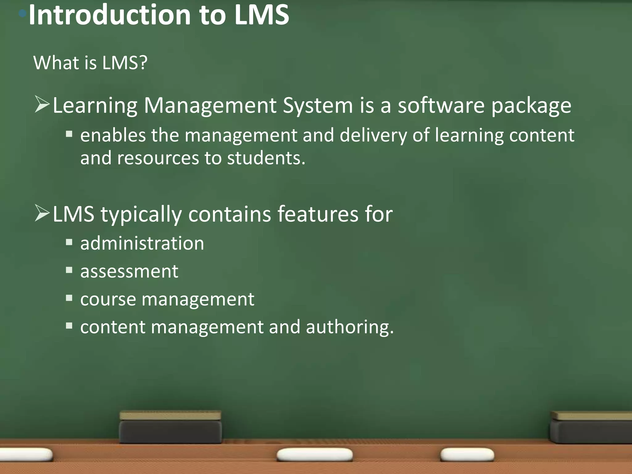 •Introduction to LMS
 What is LMS?

 Learning Management System is a software package
     enables the management and delivery of learning content
      and resources to students.

 LMS typically contains features for
     administration
     assessment
     course management
     content management and authoring.
 