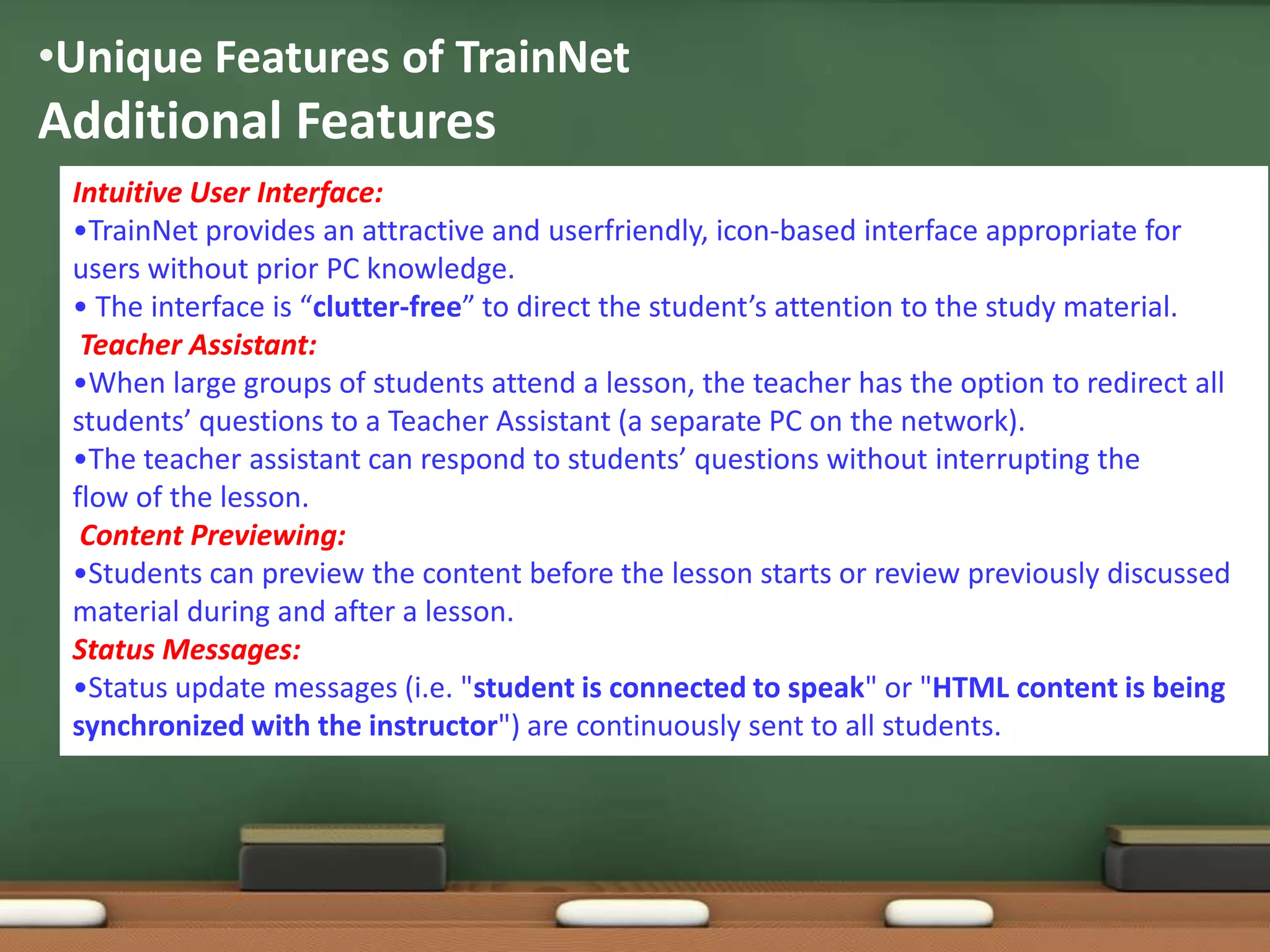 •Unique Features of TrainNet
Additional Features
 Intuitive User Interface:
 •TrainNet provides an attractive and userfriendly, icon-based interface appropriate for
 users without prior PC knowledge.
 • The interface is “clutter-free” to direct the student’s attention to the study material.
  Teacher Assistant:
 •When large groups of students attend a lesson, the teacher has the option to redirect all
 students’ questions to a Teacher Assistant (a separate PC on the network).
 •The teacher assistant can respond to students’ questions without interrupting the
 flow of the lesson.
  Content Previewing:
 •Students can preview the content before the lesson starts or review previously discussed
 material during and after a lesson.
 Status Messages:
 •Status update messages (i.e. "student is connected to speak" or "HTML content is being
 synchronized with the instructor") are continuously sent to all students.
 