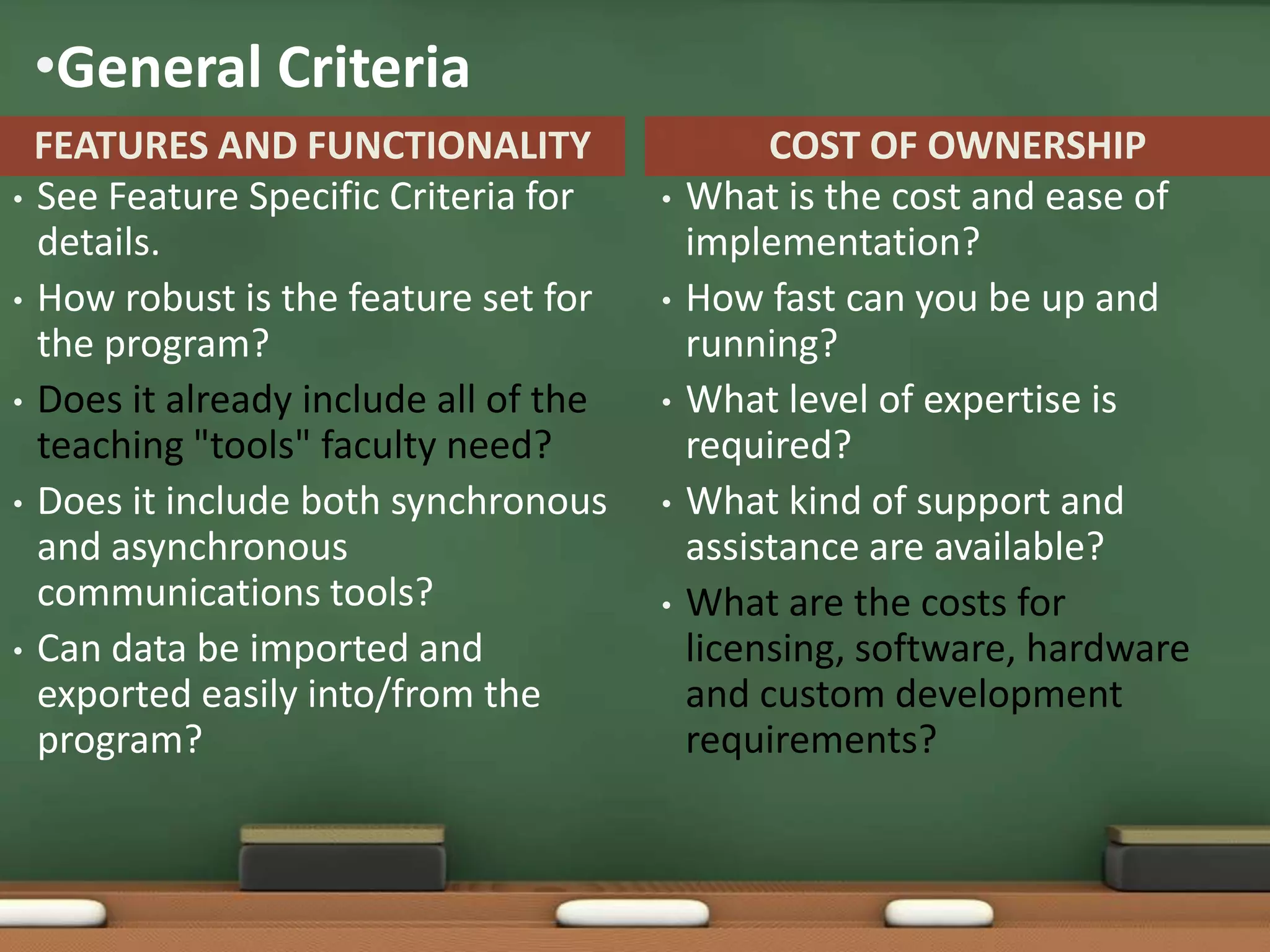 •General Criteria
  FEATURES AND FUNCTIONALITY                    COST OF OWNERSHIP
• See Feature Specific Criteria for    •   What is the cost and ease of
  details.                                 implementation?
• How robust is the feature set for    •   How fast can you be up and
  the program?                             running?
• Does it already include all of the   •   What level of expertise is
  teaching "tools" faculty need?           required?
• Does it include both synchronous     •   What kind of support and
  and asynchronous                         assistance are available?
  communications tools?                •   What are the costs for
• Can data be imported and                 licensing, software, hardware
  exported easily into/from the            and custom development
  program?                                 requirements?
 