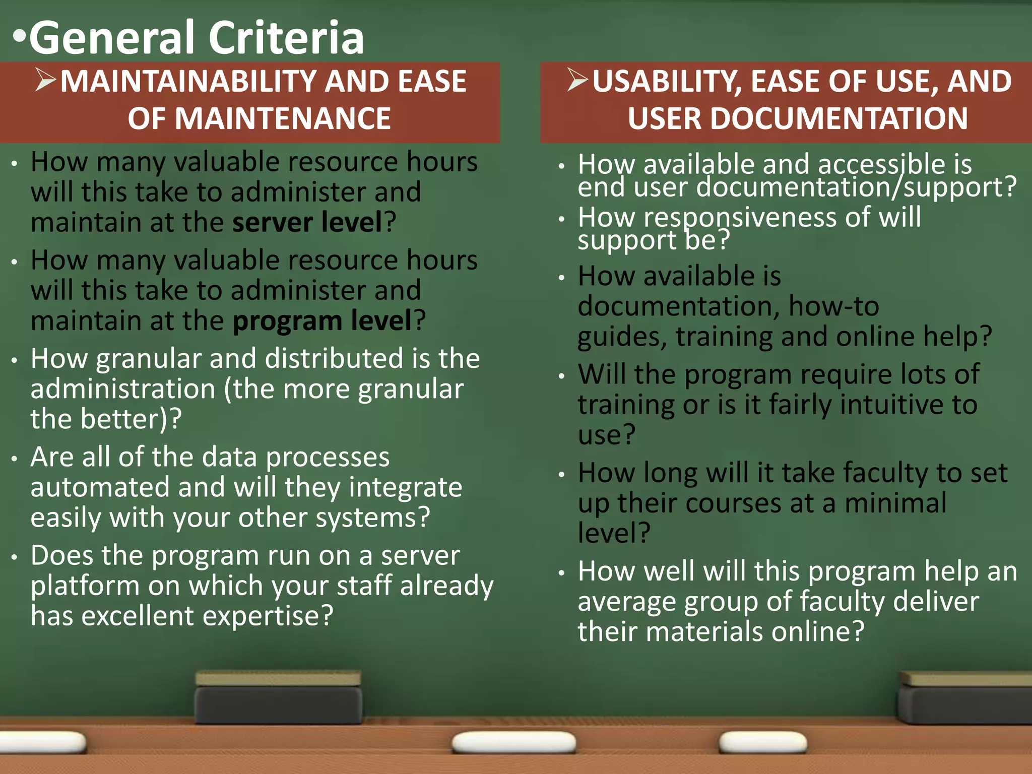 •General Criteria
    MAINTAINABILITY AND EASE              USABILITY, EASE OF USE, AND
        OF MAINTENANCE                        USER DOCUMENTATION
•   How many valuable resource hours       •   How available and accessible is
    will this take to administer and           end user documentation/support?
    maintain at the server level?          •   How responsiveness of will
                                               support be?
•   How many valuable resource hours
    will this take to administer and       •   How available is
    maintain at the program level?             documentation, how-to
                                               guides, training and online help?
•   How granular and distributed is the
    administration (the more granular      •   Will the program require lots of
    the better)?                               training or is it fairly intuitive to
                                               use?
•   Are all of the data processes
    automated and will they integrate      •   How long will it take faculty to set
    easily with your other systems?            up their courses at a minimal
                                               level?
•   Does the program run on a server
    platform on which your staff already   •   How well will this program help an
    has excellent expertise?                   average group of faculty deliver
                                               their materials online?
 