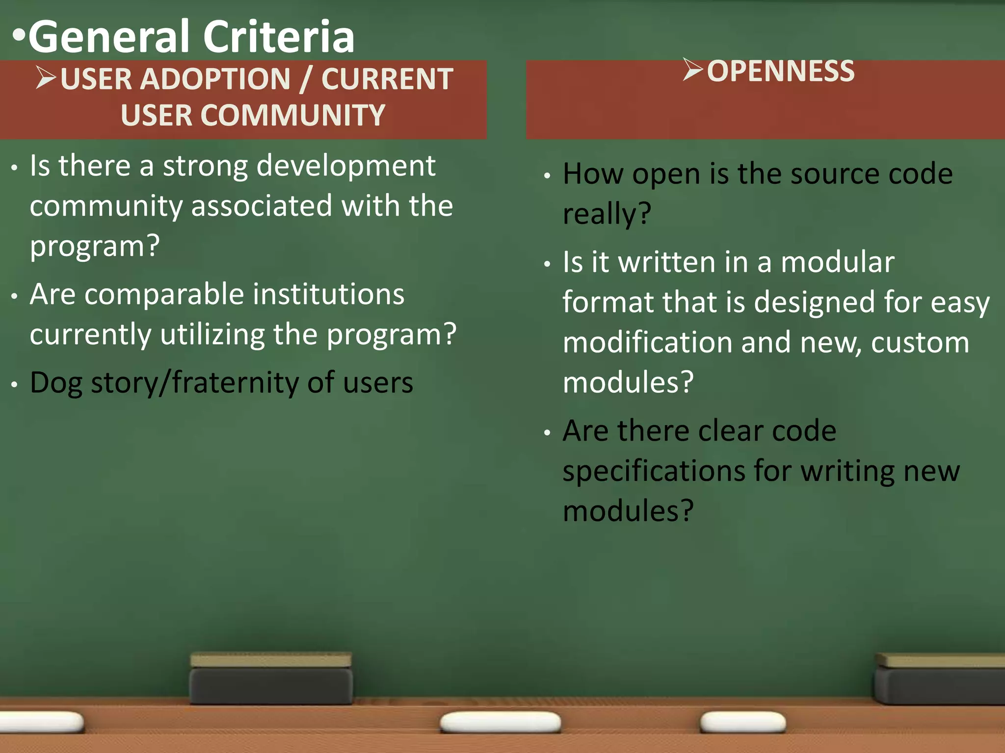 •General Criteria
    USER ADOPTION / CURRENT                       OPENNESS
           USER COMMUNITY
•   Is there a strong development      •   How open is the source code
    community associated with the          really?
    program?                           •   Is it written in a modular
•   Are comparable institutions            format that is designed for easy
    currently utilizing the program?       modification and new, custom
•   Dog story/fraternity of users          modules?
                                       •   Are there clear code
                                           specifications for writing new
                                           modules?
 