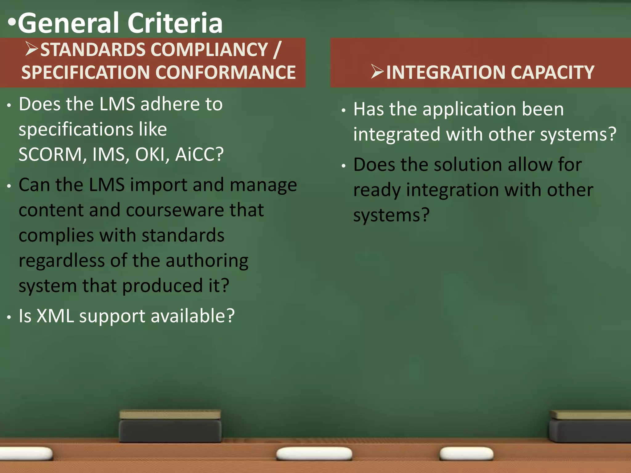 •General Criteria
     STANDARDS COMPLIANCY /
     SPECIFICATION CONFORMANCE           INTEGRATION CAPACITY
•   Does the LMS adhere to          •   Has the application been
    specifications like                 integrated with other systems?
    SCORM, IMS, OKI, AiCC?          •   Does the solution allow for
•   Can the LMS import and manage       ready integration with other
    content and courseware that         systems?
    complies with standards
    regardless of the authoring
    system that produced it?
•   Is XML support available?
 