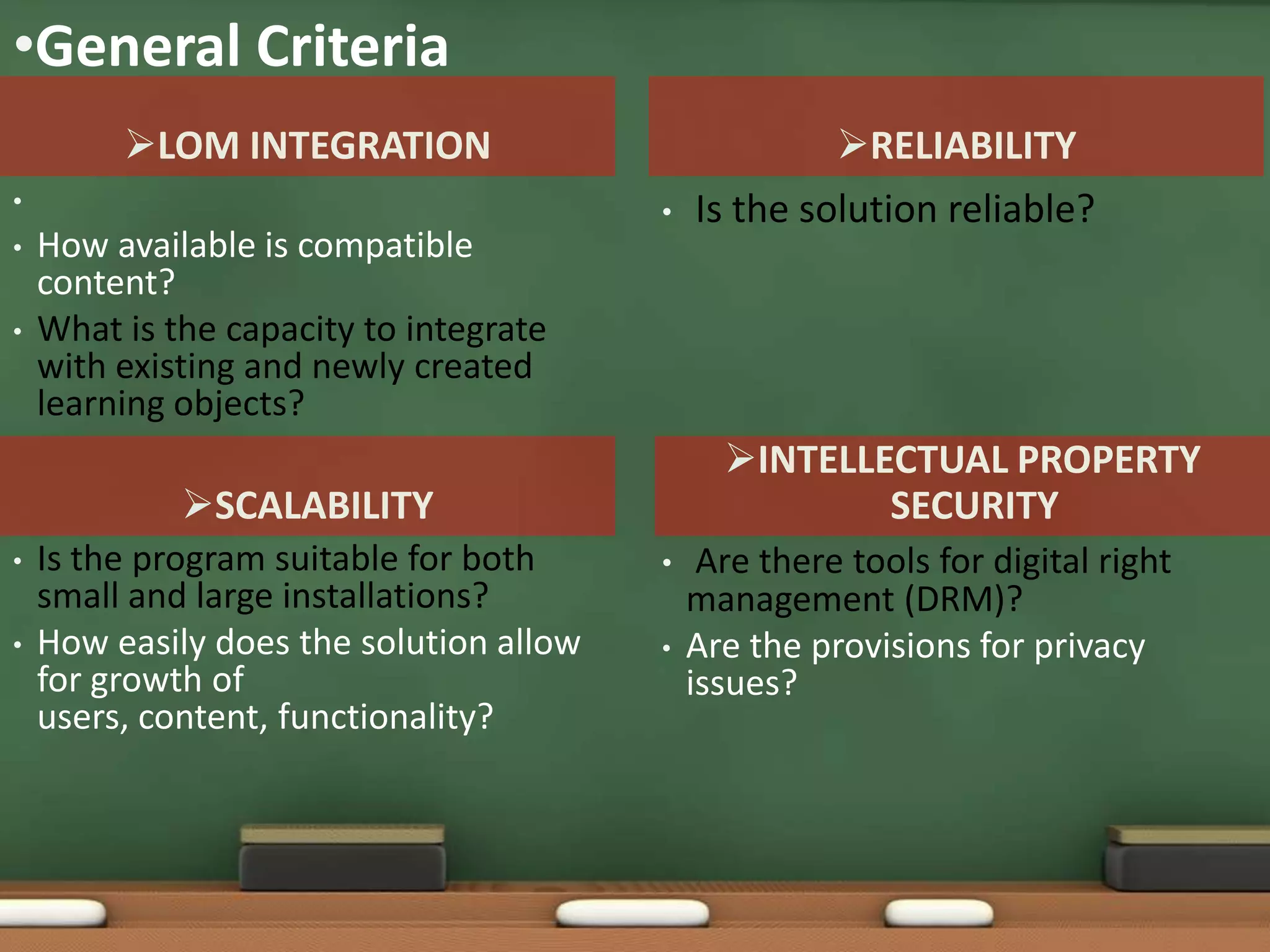 •General Criteria
         LOM INTEGRATION                             RELIABILITY
•                                        •   Is the solution reliable?
•   How available is compatible
    content?
•   What is the capacity to integrate
    with existing and newly created
    learning objects?
                                               INTELLECTUAL PROPERTY
             SCALABILITY                              SECURITY
•   Is the program suitable for both     •    Are there tools for digital right
    small and large installations?           management (DRM)?
•   How easily does the solution allow   •   Are the provisions for privacy
    for growth of                            issues?
    users, content, functionality?
 