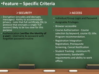 •Feature – Specific Criteria
                SECURITY                                         ACCESS
•   Encryption (encodes and decrypts              •   Individual/Group Login and Password
    messages)- Ability to accommodate
    privacy - note that full certificate-SSL (a   •   Assignable Privileges
    protocol that encrypts a single TCP           •   Browser accessible
    session) likely to be too slow for this
    purpose                                       •   Course Authorization - Course
•   Authentication (verifies the identity of          selection by keyword, course ID, title.
    a user) --Username & password with                Program recommendation.
    forgotten password routine
                                                  •   Registration Integration -
                                                      Registration, Prerequisite
                                                      Screening, Cancel Notification
                                                  •   Student Tracking - minimum PC
                                                      requirements; bandwidth
                                                      requirements and ability to work
                                                      offline.
 